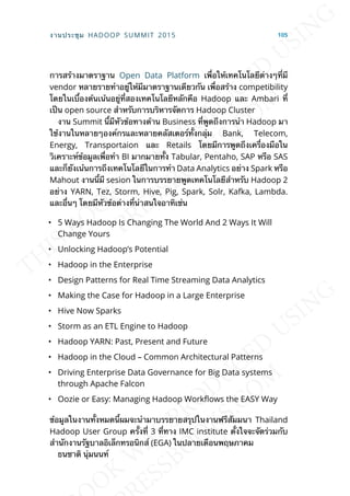 การสร้างมาตราฐาน Open Data Platform เพ่ือให้เทคโนโลยีต่างๆท่ีมี
vendor หลายรายทำาอยู่ให้มีมาตราฐานเดียวกัน เพ่ือสร้าง competibility
โดยในเบ้ืองต้นเน้นอยู่ท่ีสองเทคโนโลยีหลักคือ Hadoop และ Ambari ท่ี
เป็น open source สำาหรับการบริหารจัดการ Hadoop Cluster
งาน Summit น้ีมีหัวข้อทางด้าน Business ท่ีพูดถึงการนำา Hadoop มา
ใช้งานในหลายๆองค์กรและหลายคลัสเตอร์ท้ังกลุ่ม Bank, Telecom,
Energy, Transportaion และ Retails โดยมีการพูดถึงเคร่ืองมือใน
วิเคราะห์ข้อมูลเพ่ือทำา BI มากมายท้ัง Tabular, Pentaho, SAP หรือ SAS
และก็ยังเน้นการถึงเทคโนโลยีในการทำา Data Analytics อย่าง Spark หรือ
Mahout งานน้ีมี sesion ในการบรรยายพูดเทคโนโลยีสำาหรับ Hadoop 2
อย่าง YARN, Tez, Storm, Hive, Pig, Spark, Solr, Kafka, Lambda.
และอ่ืนๆ โดยมีหัวข้อต่างท่ีน่าสนใจอาทิเช่น
• 5 Ways Hadoop Is Changing The World And 2 Ways It Will
Change Yours
• Unlocking Hadoop’s Potential
• Hadoop in the Enterprise
• Design Patterns for Real Time Streaming Data Analytics
• Making the Case for Hadoop in a Large Enterprise
• Hive Now Sparks
• Storm as an ETL Engine to Hadoop
• Hadoop YARN: Past, Present and Future
• Hadoop in the Cloud – Common Architectural Patterns
• Driving Enterprise Data Governance for Big Data systems
through Apache Falcon
• Oozie or Easy: Managing Hadoop Work]ows the EASY Way
ข้อมูลในงานท้ังหมดน้ีผมจะนำามาบรรยายสรุปในงานฟรีสัมมนา Thailand
Hadoop User Group คร้ังท่ี 3 ท่ีทาง IMC institute ต้ังใจจะจัดร่วมกับ
สำานักงานรัฐบาลอิเล็กทรอนิกส์ (EGA) ในปลายเดือนพฤษภาคม
ธนชาติ นุ่มนนท์
งานประชุม HADOOP SUMMIT 2015 105
 