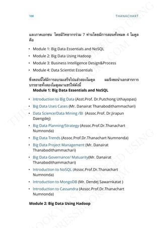 และภาคเอกชน โดยมีวิทยากรร่วม 7 ท่านโดยมีการสอนท้ังหมด 4 โมดูล
คือ
• Module 1: Big Data Essentials and NoSQL
• Module 2: Big Data Using Hadoop
• Module 3: Business Intelligence Design&Process
• Module 4: Data Scientist Essentials
ซ่ึงตอนน้ีได้มีการอบรมเสร็จไปแล้วสองโมดูล ผมจึงขอนำาเอกสารการ
บรรยายท้ังสองโมดูลมาแชร์ให้ดังน้ี
Module 1: Big Data Essentials and NoSQL
• Introduction to Big Data (Asst.Prof. Dr.Putchong Uthayopas)
• Big Data Uses Cases (Mr. Danairat Thanabodithammachari)
• Data Science/Data Mining /BI (Assoc.Prof. Dr.Jirapun
Daengdej)
• Big Data Planning/Strategy (Assoc.Prof.Dr.Thanachart
Numnonda)
• Big Data Trends (Assoc.Prof.Dr.Thanachart Numnonda)
• Big Data Project Management (Mr. Danairat
Thanabodithammachari)
• Big Data Governance/ Matuarity(Mr. Danairat
Thanabodithammachari)
• Introduction to NoSQL (Assoc.Prof.Dr.Thanachart
Numnonda)
• Introduction to MongoDB (Mr. Dendej Sawarnkatat )
• Introduction to Cassandra (Assoc.Prof.Dr.Thanachart
Numnonda)
Module 2: Big Data Using Hadoop
108 THANACHART
 