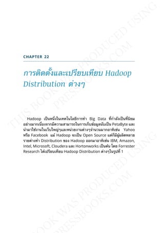 CHAPTER 22
การติดต้ังและเปรียบเทียบ Hadoop
Distribution ต่างๆ
Hadoop เป็นหน่ึงในเทคโนโลยีการทำา Big Data ท่ีกำาลังเป็นท่ีนิยม
อย่างมากเน่ืองจากมีความสามารถในการเก็บข้อมูลนับเป็น PetaByte และ
นำามาใช้งานในเว็บใหญ่ๆและหน่วยงานต่างๆจำานวนมากอาทิเช่น Yahoo
หรือ Facebook แม้ Hadoop จะเป็น Open Source แต่ก็มีผู้ผลิตหลาย
รายต่างทำา Distribution ของ Hadoop ออกมาอาทิเช่น IBM, Amazon,
Intel, Microsoft, Cloudera และ Hortonworks เป็นต้น โดย Forrester
Research ได้เปรียบเทียบ Hadoop Distribution ต่างๆในรูปท่ี 1
 