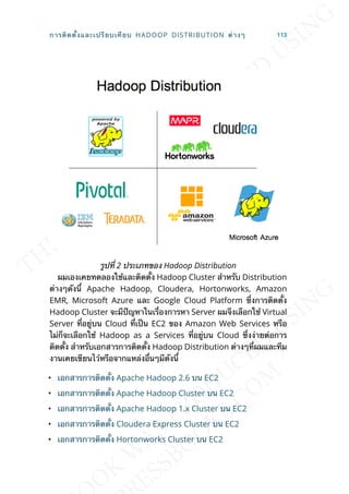 รูปท่ี 2 ประเภทของ Hadoop Distribution
ผมเองเคยทดลองใช้และติดต้ัง Hadoop Cluster สำาหรับ Distribution
ต่างๆดังน้ี Apache Hadoop, Cloudera, Hortonworks, Amazon
EMR, Microsoft Azure และ Google Cloud Platform ซ่ึงการติดต้ัง
Hadoop Cluster จะมีปัญหาในเร่ืองการหา Server ผมจึงเลือกใช้ Virtual
Server ท่ีอยู่บน Cloud ท่ีเป็น EC2 ของ Amazon Web Services หรือ
ไม่ก็จะเลือกใช้ Hadoop as a Services ท่ีอยู่บน Cloud ซ่ึงง่ายต่อการ
ติดต้ัง สำาหรับเอกสารการติดต้ัง Hadoop Distribution ต่างๆท่ีผมและทีม
งานเคยเขียนไว้หรือจากแหล่งอ่ืนๆมีดังน้ี
• เอกสารการติดต้ัง Apache Hadoop 2.6 บน EC2
• เอกสารการติดต้ัง Apache Hadoop Cluster บน EC2
• เอกสารการติดต้ัง Apache Hadoop 1.x Cluster บน EC2
• เอกสารการติดต้ัง Cloudera Express Cluster บน EC2
• เอกสารการติดต้ัง Hortonworks Cluster บน EC2
การติดต้ังและเปรียบเทียบ HADOOP DISTRIBUTION ต่างๆ 113
 