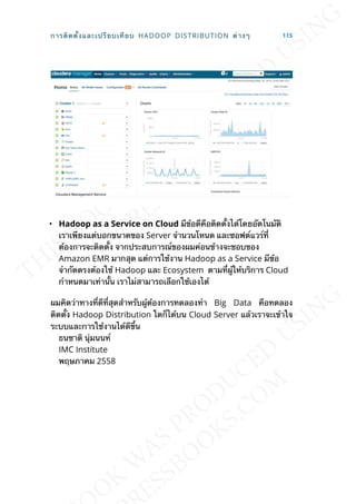 • Hadoop as a Service on Cloud มีข้อดีคือติดต้ังได้โดยอัตโนมัติ
เราเพียงแต่บอกขนาดของ Server จำานวนโหนด และซอฟต์แวร์ท่ี
ต้องการจะติดต้ัง จากประสบการณ์ของผมค่อนข้างจะชอบของ
Amazon EMR มากสุด แต่การใช้งาน Hadoop as a Service มีข้อ
จำากัดตรงต้องใช้ Hadoop และ Ecosystem ตามท่ีผู้ให้บริการ Cloud
กำาหนดมาเท่าน้ัน เราไม่สามารถเลือกใช้เองได้
ผมคิดว่าทางท่ีดีท่ีสุดสำาหรับผู้ต้องการทดลองทำา Big Data คือทดลอง
ติดต้ัง Hadoop Distribution ใดก็ได้บน Cloud Server แล้วเราจะเข้าใจ
ระบบและการใช้งานได้ดีข้ึน
ธนชาติ นุ่มนนท์
IMC Institute
พฤษภาคม 2558
การติดต้ังและเปรียบเทียบ HADOOP DISTRIBUTION ต่างๆ 115
 