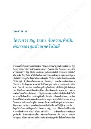 CHAPTER 23
โครงการ Big Data กับความจำาเป็น
ต่อการลงทุนด้านเทคโนโลยี
คำาถามหน่ึงท่ีเรามักจะเจอบ่อยคือ “ข้อมูลใหญ่ขนาดไหนถึงจะเรียกว่า Big
Data” หรือบางทีเราก็มักจะเจอคำาถามว่า “เราต้องซ้ือ Product อะไรเพ่ือ
มาทำาโครงการ Big Data เราต้องลงทุนซ้ือเทคโนโลยี Hadoop หรือไม่”
จริงๆแล้ว Big Data มันก็เป็นศัพท์ทางการตลาดท่ีพยายามจะบอกให้ผู้คน
เข้าใจได้ว่าข้อมูลในปัจจุบันมีขนาดใหญ่ข้ึน (Volume) เพ่ิมข้ึนอย่างรวดเร็ว
(Velocity) มีรูปแบบท่ีหลากหลาย (Variety) และมีความไม่แน่นนอน
(Vacirity) ซ่ึงข้อมูลมหาศาลเหล่าน้ีมีท้ังข้อมูลภายใน ภายนอกองค์กรหรือ
จาก Social Media การท่ีข้อมูลปัจจุบันเป็นอย่างน้ีถ้าใครรู้จักนำาข้อมูล
เหล่าน้ีมาวิเคราะห์มาใช้งานก็จะเป็นประโยชน์ต่อองค์กรมหาศาล หลาย
องค์กรเร่ิมสนใจจะทำาโครงการ Big Data แต่บางคร้ังไปเร่ิมท่ีฝ่ายไอที ก็มัก
จะกลายเป็นโจทย์ในการหาโซลูช่ันหรือ Product ซ่ึงพอเป็นโครงการอย่าง
น้ีบางทีก็คิดว่าจะต้องลงทุนด้วยงบประมาณสูงๆ ทางบริษัท Vendor ต่างๆ
ก็จะพยายามนำาเสนอโซลูช่ันราคาแพงท่ีสามารถเก็บข้อมูลจำานวนมหาศาล
ได้และสามารถประมวลผลได้อย่างรวดเร็วท้ังๆท่ีอาจยังไม่รู้ด้วยว่าจะนำา
โซลูช่ันไปวิเคราะห์ข้อมูลอะไร โครงการ Big Data ท่ีดีควรเร่ิมท่ีฝ่ังธุรกิจ
ควรจะต้องพิจารณาก่อนว่าต้องการทำาอะไร อาทิเช่นต้องการหาข้อมูล
ลูกค้าเพ่ิม วิเคราะห์ความเส่ียง พยากรณ์ยอดขาย ทำา Social Media
Analysis. ต้องการคาดการณ์ความต้องการของลูกค้า ซ่ึงโจทย์แต่ละอย่าง
 