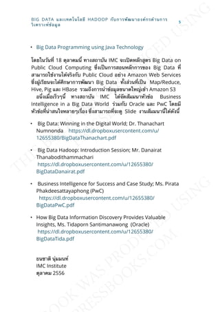 • Big Data Programming using Java Technology
โดยในวันท่ี 18 ตุลาคมน้ี ทางสถาบัน IMC จะเปิดหลักสูตร Big Data on
Public Cloud Computing ซ่ึงเป็นการสอนหลักการของ Big Data ท่ี
สามารถใช้งานได้จริงกับ Public Cloud อย่าง Amazon Web Services
ซ่ึงผู้เรียนจะได้ศึกษาการพัฒนา Big Data ท้ังส่วนท่ีเป็น Map/Reduce,
Hive, Pig และ HBase รวมถึงการนำาข้อมูลขนาดใหญ่เข้า Amazon S3
อน่ึงเม่ือเร็วๆน้ี ทางสถาบัน IMC ได้จัดสัมมนาหัวข้อ Business
Intelligence in a Big Data World ร่วมกับ Oracle และ PwC โดยมี
หัวข้อท่ีน่าสนใจหลายๆเร่ือง ซ่ึงสามารถท่ีจะดู Slide งานสัมมนาน้ีได้ดังน้ี
• Big Data: Winning in the Digital World; Dr. Thanachart
Numnonda https://dl.dropboxusercontent.com/u/
12655380/BigDataThanachart.pdf
• Big Data Hadoop: Introduction Session; Mr. Danairat
Thanabodithammachari
https://dl.dropboxusercontent.com/u/12655380/
BigDataDanairat.pdf
• Business Intelligence for Success and Case Study; Ms. Pirata
Phakdeesattayaphong (PwC)
https://dl.dropboxusercontent.com/u/12655380/
BigDataPwC.pdf
• How Big Data Information Discovery Provides Valuable
Insights, Ms. Tidaporn Santimanawong (Oracle)
https://dl.dropboxusercontent.com/u/12655380/
BigDataTida.pdf
ธนชาติ นุ่มมนท์
IMC Institute
ตุลาคม 2556
BIG DATA และเทคโนโลยี HADOOP กับการพัฒนาองค์กรด้านการ
วิเคราะห์ข้อมูล
5
 