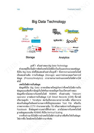 รูปท่ี 1 ตัวอย่างของ Big Data Technology
ด้วยเหตุน้ีจึงเร่ิมมีการคิดถึงเทคโนโลยีอ่ืนๆในเก็บและประมวลผลข้อมูล
ท่ีเป็น Big Data ดังท่ีได้แสดงตัวอย่างในรูปท่ี 1 ซ่ึงหากเราแบ่งเทคโนโลยี
เป็นสองด้านคือ การเก็บข้อมูล (Storage) และการประมวลผล/วิเคราะห์
ข้อมูล (Process/Analytics) เราอาจสามารถจำาแนกเทคโนโลยีต่างๆได้
ดังน้ี
เทคโนโลยีกำรเก็บข้อมูล
ข้อมูลท่ีเป็น Big Data อาจจะมีขนาดใหญ่เกินกว่าท่ีเทคโนโลยีการเก็บ
ข้อมูลแบบเดิมท่ีเรามีอยู่เก็บได้หรืออาจเจอปัญหาในแง่โครงสร้างของ
ข้อมูลท่ีอาจไม่เหมาะกับเทตโนโลยี RDBMS ตัวอย่างเช่น Telecom
operator อาจต้องการเก็บข้อมูล Call Detail Records (CDR) ท่ีอาจมี
ปริมาณสูงถึง 1 TeraByte ต่อวันเป็นระยะเวลายาวนานข้ึน หรือเราอาจ
ต้องเก็บข้อมูลในอีเมลจำานวนมากท่ีเป็นรูปแบบของ Text File หรือเก็บ
ภาพจากกล้อง CCTV จำานวนหลายสิบ TB หรืออาจต้องการเก็บข้อมูลจาก
Facebook ซ่ึงข้อมูลต่างๆเหล่าน้ีท่ีกล่าวมา อาจไม่เหมาะกับเทคโนโลยี
ฐานข้อมูลแบบเดิม RDBMS ท่ีเป็น Vertical Scaling
จากท่ีกล่าวมาจ่ึงได้มีการนำาเทคโนโลยีต่างๆเข้ามาเพ่ือท่ีจะให้เก็บข้อมูล
ได้มากข้ึน โดยมีเทคโนโลยีต่างๆอาทิเช่น
122 THANACHART
 