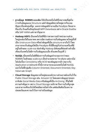 • ฐำนข้อมูล RDBMS แบบเดิม ก็ยังเป็นเทคโนโลยีท่ีเหมาะสมท่ีสุดใน
การเก็บข้อมูลแบบ Structure แต่ถ้าข้อมูลมีขนาดใหญ่มากก็จะเจอ
ปัญหาเร่ืองต้นทุนท่ีสูง และหากข้อมูลมีจำานวนเป็น PetaByte ก็คงยาก
ท่ีจะเก็บ ถึงแม้ในปัจจุบันจะมี MPP Datanbase อย่าง Oracle ExaDta
หรือ SAP HANA แต่ราคาก็สุงมาก
• Hadoop HDFS เป็นเทคโนโลยีท่ีมีการคาดการณ์ว่าหน่วยงานส่วน
ใหญ่จะต้องใช้ในอนาคต เพราะมีความต้องการเก็บข้อมูลขนาดใหญ่ท้ังท่ี
เป็น Unstrucure Data หรือนำาข้อมูลท่ีเป็น structure มาเก็บไว้ โดย
สามารถจะเก็บข้อมูลได้เป็น PetaByte ท้ังน้ีข้ึนอยู่กับจำานวนเคร่ืองท่ีมี
อยู่ในลักษณะ scale-out ข้อสำาคัญ Hadoop มีต้นทุนท่ีค่อนข้างต่ำาเม่ือ
เทียบกับเทคโนโลยีการเก็บข้อมูลแบบอ่ืน ดังแสดงในรูปท่ี 2
• NoSQL เป็นเทคโนโลยีท่ีต้องการเก็บข้อมูลจำานวนมากกว่าของ
RDBMS ในลักษณะ scale-out เป็นจำานวนหลาย TeraByte แต่อาจไม่
ได้เน้นเร่ือง Consistency หรือ ACID ของข้อมูลมากนัก เหมาะกับ
Application บางประเภท ท้ังน้ีเราสามารถจะแบ่งเทคโนโลยี NoSQL
ออกไปได้ส่ีกลุ่มคือ Column Oriented, Document Oriented, Key-
Value และ Graph
• Cloud Storage ข้อมูลขนาดใหญ่ขององค์กรบางส่วนอาจต้องเก็บไว้ใน
Public Cloud Storage เช่น Amazon S3 โดยเฉพาะข้อมูลภายนอก
อาทิเช่น Social Media Data หรือข้อมูลท่ีเป็น Archiving ท่ีไม่ได้มี
ความสำาคัญมาก เพราะ Cloud Storage จะมีราคาในการเก็บท่ีถูกสุด
และสามารถท่ีจะเก็บได้โดยมีขนาดไม่จำากัด แต่ข้อเสียคือเร่ืองความ
ปลอดภัยและความเร็วในการถ่ายโอนข้อมูล
เทคโนโลยีสำาหรับ BIG DATA: STORAGE และ ANALYTICS 123
 