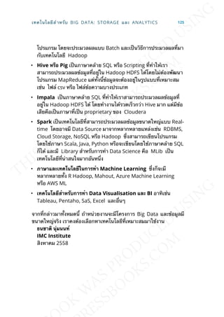 โปรแกรม โดยจะประมวลผลแบบ Batch และเป็นวิธีการประมวลผลท่ีมา
กับเทคโนโลยี Hadoop
• Hive หรือ Pig เป็นภาษาคล้าย SQL หรือ Scripting ท่ีทำาให้เรา
สามารถประมวลผลข้อมูลท่ีอยู่ใน Hadoop HDFS ได้โดยไม่ต้องพัฒนา
โปรแกรม MapReduce แต่ท้ังน้ีข้อมูลจะต้องอยู่ในรูปแบบท่ีเหมาะสม
เช่น ไฟล์ csv หรือ ไฟล์ข้อความบางประเภท
• Impala เป็นภาษาคล้าย SQL ท่ีทำาให้เราสามารถประมวลผลข้อมูลท่ี
อยู่ใน Hadoop HDFS ได้ โดยทำางานได้รวดเร็วกว่า Hive มาก แต่มีข้อ
เสียคือเป็นภาษาท่ีเป็น proprietary ของ Cloudera
• Spark เป็นเทคโนโลยีท่ีสามารถประมวลผลข้อมูลขนาดใหญ่แบบ Real-
time โดยอาจมี Data Source มาจากหลากหลายแหล่งเช่น RDBMS,
Cloud Storage, NoSQL หรือ Hadoop ซ่ึงสามารถเขียนโปรแกรม
โดยใช้ภาษา Scala, Java, Python หรือจะเขียนโดยใช้ภาษาคล้าย SQL
ก็ได้ และมี Library สำาหรับการทำา Data Science คือ MLib เป็น
เทคโนโลยีท่ีน่าสนใจมากอันหน่ึง
• ภำษำและเทคโนโลยีในกำรทำำ Machine Learning ซ่ึงก็จะมี
หลากหลายท้ัง R Hadoop, Mahout, Azure Machine Learning
หรือ AWS ML
• เทคโนโลยีสำำหรับกำรทำำ Data Visualisation และ BI อาทิเช่น
Tableau, Pentaho, SaS, Excel และอ่ืนๆ
จากท่ีกล่าวมาท้ังหมดน้ี ถ้าหน่วยงานจะมีโครงการ Big Data และข้อมูลมี
ขนาดใหญ่จริง เราคงต้องเลือกหาเทคโนโลยีท่ีเหมาะสมมาใช้งาน
ธนชำติ นุ่มนนท์
IMC Institute
สิงหาคม 2558
เทคโนโลยีสำาหรับ BIG DATA: STORAGE และ ANALYTICS 125
 