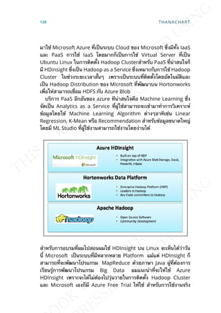 มาใช้ Microsoft Azure ท่ีเป็นระบบ Cloud ของ Microsoft ซ่ึงมีท้ัง IaaS
และ PaaS การใช้ IaaS โดยมากก็เป็นการใช้ Virtual Server ท่ีเป็น
Ubuntu Linux ในการติดต้ัง Hadoop Clusterสำาหรับ PaaS ท่ีน่าสนใจก็
มี HDinsight ซ่ึงเป็น Hadoop as a Service ซ่ึงเหมาะกับการใช้ Hadoop
Cluster ในช่วงระยะเวลาส้ันๆ เพราะเป็นระบบท่ีติดต้ังโดยอัตโนมัติและ
เป็น Hadoop Distribution ของ Microsoft ท่ีพัฒนาบน Hortonworks
เพ่ือให้สามารถเช่ือม HDFS กับ Azure Blob
บริการ PaaS อีกอันของ azure ทีน่าสนใจคือ Machine Learning ซ่ึง
จัดเป็น Analytics as a Service ท่ีผู้ใช้สามารถจะเข้ามาทำาการวิเคราะห์
ข้อมูลโดยใช้ Machine Learning Algorithm ต่างๆอาทิเช่น Linear
Regression, K-Mean หรือ Recommendation สำาหรับข้อมูลขนาดใหญ่
โดยมี ML Studio ท่ีผู้ใช้งานสามารถใช้งานโดยง่านได้
สำาหรับการอบรมท่ีผมไปสอนผมใช้ HDInsight บน Linux จะเห็นได้ว่าวัน
น้ี Microsoft เป็นระบบท่ีมีหลากหลาย Platform แม้แต่ HDInsight ก็
สามารถท่ีจะพัฒนาโปรแกรม MapReduce ด้วยภาษา Java ผู้ท่ีต้องการ
เรียนรู้การพัฒนาโปรแกรม Big Data ผมแนะนำาท่ีจะให้ใช้ Azure
HDInsight เพราะจะได้ไม่ต้องไปวุ่นวายในการติดต้ัง Hadoop Cluster
และ Microsoft เองก็มี Azure Free Trial ให้ใช้ สำาหรับการใช้งานจริง
128 THANACHART
 