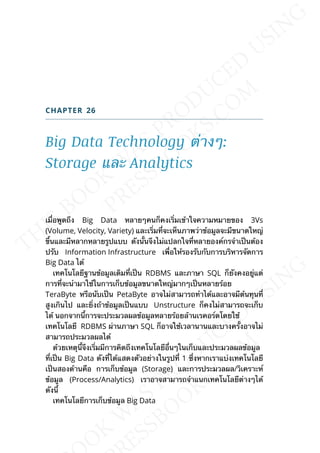 CHAPTER 26
Big Data Technology ต่างๆ:
Storage และ Analytics
เม่ือพูดถึง Big Data หลายๆคนก็คงเร่ิมเข้าใจความหมายของ 3Vs
(Volume, Velocity, Variety) และเร่ิมท่ีจะเห็นภาพว่าข้อมูลจะมีขนาดใหญ่
ข้ึนและมีหลากหลายรูปแบบ ดังน้ันจึงไม่แปลกใจท่ีหลายองค์กรจำาเป็นต้อง
ปรับ Information Infrastructure เพ่ือให้รองรับกับการบริหารจัดการ
Big Data ได้
เทคโนโลยีฐานข้อมูลเดิมท่ีเป็น RDBMS และภาษา SQL ก็ยังคงอยู่แต่
การท่ีจะนำามาใช้ในการเก็บข้อมูลขนาดใหญ่มากๆเป็นหลายร้อย
TeraByte หรือนับเป็น PetaByte อาจไม่สามารถทำาได้และอาจมีต้นทุนท่ี
สูงเกินไป และย่ิงถ้าข้อมูลเป็นแบบ Unstructure ก็คงไม่สามารถจะเก็บ
ได้ นอกจากน้ีการจะประมวลผลข้อมูลหลายร้อยล้านเรคอร์ดโดยใช้
เทคโนโลยี RDBMS ผ่านภาษา SQL ก็อาจใช้เวลานานและบางคร้ังอาจไม่
สามารถประมวลผลได้
ด้วยเหตุน้ีจึงเร่ิมมีการคิดถึงเทคโนโลยีอ่ืนๆในเก็บและประมวลผลข้อมูล
ท่ีเป็น Big Data ดังท่ีได้แสดงตัวอย่างในรูปท่ี 1 ซ่ึงหากเราแบ่งเทคโนโลยี
เป็นสองด้านคือ การเก็บข้อมูล (Storage) และการประมวลผล/วิเคราะห์
ข้อมูล (Process/Analytics) เราอาจสามารถจำาแนกเทคโนโลยีต่างๆได้
ดังน้ี
เทคโนโลยีการเก็บข้อมูล Big Data
 