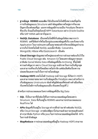 • ฐำนข้อมูล RDBMS แบบเดิม ก็ยังเป็นเทคโนโลยีท่ีเหมาะสมท่ีสุดใน
การเก็บข้อมูลแบบ Structure แต่ถ้าข้อมูลมีขนาดใหญ่มากก็จะเจอ
ปัญหาเร่ืองต้นทุนท่ีสูง และหากข้อมูลมีจำานวนเป็น PetaByte ก็คงยาก
ท่ีจะเก็บ ถึงแม้ในปัจจุบันจะมี MPP Datanbase อย่าง Oracle ExaDta
หรือ SAP HANA แต่ราคาก็สุงมาก
• NoSQL Database เป็นเทคโนโลยีท่ีเก็บข้อมูลได้ขนาดมากกว่า
RDBMS แต่ก็มีข้อจำากัดในเร่ืองรูปแบบของข้อมูลท่ีเก็บ และก็เหมาะกับ
Application ในบางประเภท แต่ในอนาคตองค์กรก็คงจะมีข้อมูลจำานวน
มากเก็บไว้เทคโนโลยี NoSQL แบบน้ีอาทิเช่น Cassandra,
MongoDB, HBase หรือ Elasticsearch เป็นต้น
• Cloud Storage ข้อมูลขนาดใหญ่ขององค์กรบางส่วนอาจต้องเก็บไว้ใน
Public Cloud Storage เช่น Amazon S3 โดยเฉพาะข้อมูลภายนอก
อาทิเช่น Social Media Data หรือข้อมูลท่ีเป็น Archiving ท่ีไม่ได้มี
ความสำาคัญมาก เพราะ Cloud Storage จะมีราคาในการเก็บท่ีถูกสุด
และสามารถท่ีจะเก็บได้โดยมีขนาดไม่จำากัด แต่ข้อเสียคือเร่ืองความ
ปลอดภัยและความเร็วในการถ่ายโอนข้อมูล
• Hadoop HDFS เทคโนโลยี Hadoop จะมี Storage ท่ีเรียกว่า HDFS
และสามารถขยายขนาดการเก็บข้อมูลเป็น PetaByte เหมาะสำาหรับการ
เก็บข้อมูลแบบ Unstrusture ข้อสำาคัญมีต้นทุนท่ีค่อนข้างต่ำาเม่ือเทียบ
กับเทคโนโลยีการเก็บข้อมูลแบบอ่ืน ดังแสดงในรูปท่ี 2
สำาหรับการประมวลผลและวิเคราะห์ข้อมูลท่ีเป็น Big Data
• SQL ก็เป็นภาษาท่ียังต้องใช้ในการประมวลผลข้อมูลโดยเฉพาะ
Structure Data ท่ีเก็บอยู่ใน RDBMS และสามารถประมวลผลแบบ
RealTime ได้
• APIs ข้อมูลท่ีเก็บอยู่ใน Storage ต่างๆท่ีกล่าวมาข้างต้นเช่น NoSQL
หรือ Cloud Storage อาจต้องพัฒนาโปรแกรมด้วยภาษาคอมพิวเตอร์
ต่างๆอาทิเช่น Python หรือ Java ในการประมวลผลข้อมูลโดยใช้ APIs
ในการเข้าถึงข้อมูล
• MapReduce การประมวลผลข้อมูลท่ีอยู่ใน Hadoop HDFS สามารถ
132 THANACHART
 
