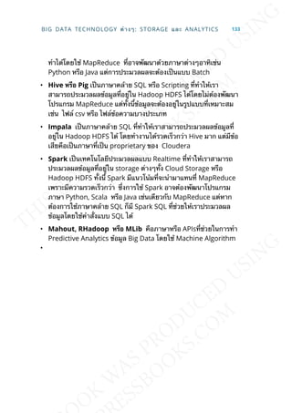 ทำาได้โดยใช้ MapReduce ท่ีอาจพัฒนาด้วยภาษาต่างๆอาทิเช่น
Python หรือ Java แต่การประมวลผลจะต้องเป็นแบบ Batch
• Hive หรือ Pig เป็นภาษาคล้าย SQL หรือ Scripting ท่ีทำาให้เรา
สามารถประมวลผลข้อมูลท่ีอยู่ใน Hadoop HDFS ได้โดยไม่ต้องพัฒนา
โปรแกรม MapReduce แต่ท้ังน้ีข้อมูลจะต้องอยู่ในรูปแบบท่ีเหมาะสม
เช่น ไฟล์ csv หรือ ไฟล์ข้อความบางประเภท
• Impala เป็นภาษาคล้าย SQL ท่ีทำาให้เราสามารถประมวลผลข้อมูลท่ี
อยู่ใน Hadoop HDFS ได้ โดยทำางานได้รวดเร็วกว่า Hive มาก แต่มีข้อ
เสียคือเป็นภาษาท่ีเป็น proprietary ของ Cloudera
• Spark เป็นเทคโนโลยีประมวลผลแบบ Realtime ท่ีทำาให้เราสามารถ
ประมวลผลข้อมูลท่ีอยู่ใน storage ต่างๆท้ัง Cloud Storage หรือ
Hadoop HDFS ท้ังน้ี Spark มีแนวโน้มท่ีจะนำามาแทนท่ี MapReduce
เพราะมีความรวดเร็วกว่า ซ่ึงการใช้ Spark อาจต้องพัฒนาโปรแกรม
ภาษา Python, Scala หรือ Java เช่นเดียวกับ MapReduce แต่หาก
ต้องการใช้ภาษาคล้าย SQL ก็มี Spark SQL ท่ีช่วยให้เราประมวลผล
ข้อมูลโดยใช้คำาส่ังแบบ SQL ได้
• Mahout, RHadoop หรือ MLib คือภาษาหรือ APIsท่ีช่วยในการทำา
Predictive Analytics ข้อมูล Big Data โดยใช้ Machine Algorithm
•
BIG DATA TECHNOLOGY ต่างๆ: STORAGE และ ANALYTICS 133
 