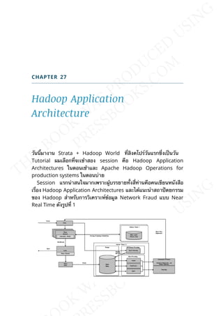 CHAPTER 27
Hadoop Application
Architecture
วันน้ีมางาน Strata + Hadoop World ท่ีสิงคโปร์วันแรกซ่ึงเป็นวัน
Tutorial ผมเลือกท่ีจะเข้าสอง session คือ Hadoop Application
Architectures ในตอนเช้าและ Apache Hadoop Operations for
production systems ในตอนบ่าย
Session แรกน่าสนใจมากเพราะผู้บรรยายท้ังส่ีท่านคือคนเขียนหนังสือ
เร่ือง Hadoop Application Architectures และได้แนะนำาสถาปัตยกรรม
ของ Hadoop สำาหรับการวิเคราะห์ข้อมูล Network Fraud แบบ Near
Real Time ดังรูปท่ี 1
 