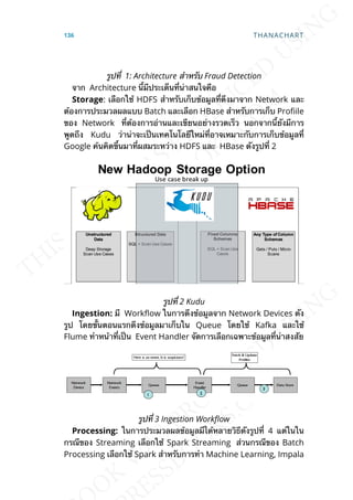 รูปท่ี 1: Architecture สำาหรับ Fraud Detection
จาก Architecture น้ีมีประเด็นท่ีน่าสนใจคือ
Storage: เลือกใช้ HDFS สำาหรับเก็บข้อมูลท่ีดึงมาจาก Network และ
ต้องการประมวลผลแบบ Batch และเลือก HBase สำาหรับการเก็บ Proile
ของ Network ท่ีต้องการอ่านและเขียนอย่างรวดเร็ว นอกจากน้ียังมีการ
พูดถึง Kudu ว่าน่าจะเป็นเทคโนโลยีใหม่ท่ีอาจเหมาะกับการเก็บข้อมูลท่ี
Google ค้นคิดข้ึนมาท่ีผสมระหว่าง HDFS และ HBase ดังรูปท่ี 2
รูปท่ี 2 Kudu
Ingestion: มี Work]ow ในการดึงข้อมูลจาก Network Devices ดัง
รูป โดยข้ันตอนแรกดึงข้อมูลมาเก็บใน Queue โดยใช้ Kafka และใช้
Flume ทำาหน้าท่ีเป็น Event Handler จัดการเลือกเฉพาะข้อมูลท่ีน่าสงสัย
รูปท่ี 3 Ingestion WorkFow
Processing: ในการประมวลผลข้อมูลมีได้หลายวิธีดังรูปท่ี 4 แต่ในใน
กรณีของ Streaming เลือกใช้ Spark Streaming ส่วนกรณีของ Batch
Processing เลือกใช้ Spark สำาหรับการทำา Machine Learning, Impala
136 THANACHART
 