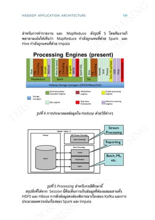 สำาหรับการทำารายงาน และ MapReduce ดังรูปท่ี 5 โดยทีมงานก็
พยายามเน้นให้เห็นว่า MapReduce กำาลังถูกแทนท่ีด้วย Spark และ
Hive กำาลังถูกแทนท่ีด้วย Impala
รูปท่ี 4 การประมวลผลข้อมูลใน Hadoop ด้วยวิธีต่างๆ
รูปท่ี 5 Processing สำาหรับกรณีศึกษาน้ี
สรุปส่ิงท่ีได้จาก Session น้ีคือเห็นการเก็บข้อมูลท่ีต้องผสมผสานท้ัง
HDFS และ HBase การดึงข้อมูลคงต้องพิจารณาเร่ืองของ KafKa และการ
ประมวลผลควรเน้นเร่ืองของ Spark และ Impala
HADOOP APPLICATION ARCHITECTURE 137
 