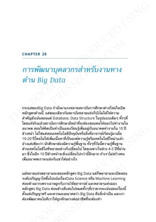 CHAPTER 28
การพัฒนาบุคลากรสำาหรับงานทาง
ด้าน Big Data
กระแสของBig Data กำาลังมาแรงหลายสถาบันการศึกษาต่างก็สนใจเปิด
หลักสูตรด้านน้ี. แต่ขณะเดียวกันสถาบันหลายแห่งก็บังไม่ได้ให้ความ
สำาคัญยังเน้นสอนแต่ Database, Data Structure ในรูปแบบเดิมๆ ท้ังๆท่ี
โดยแท้จริงแล้วสถาบันการศึกษามีหน้าท่ีจะต้องสอนคนให้ออกไปทำางานใน
อนาคต สอนให้คิดเป็นทำาเป็นและเรียนรู้เพ่ืออยู่กับอนาคตทำางานใน 10 ปี
ข้างหน้า ไม่ใช่แค่สอนเทคโนโลยีปัจจุบันหรือส่ิงท่ีอาจารย์เรียนรู้มาเม่ือ
10-20 ปีโดยไม่ได้เพ่ิมเน้ือหาท่ีเป็นองค์ความรู้หรือเทคโนโลยีใหม่ๆแล้ว
อ้างแค่เพียงว่า นักศึกษาต้องมีความรู้พ้ืนฐาน ท้ังๆท่ีวันน้ีความรู้พ้ืนฐาน
ด้านเทคโนโลยีไอทีหลายอย่างก็เปล่ียนไป โดยเฉพาะในช่วง 4-5 ปีท่ีผ่าน
มา ซ่ึงในอีก 10 ปีข้างหน้าจะย่ิงเปล่ียนไปกว่าน้ีอีกมาก ถ้าเราไม่สร้างคน
เพ่ืออนาคตเราจะแข่งกับเขาได้อย่างไร
แม้หลายแห่งพยายามจะสอนหลักสูตร Big Data แต่ก็พยายามจะเปิดสอน
ระดับปริญญาโทข้ึนไปเน้นเร่ืองData Science หรือ Machine Learning
ค่อนข้างมากเพราะอาจผูกกับงานวิจัยอาจารย์ และหลายๆแห่งมอง
หลักสูตร Big Data ค่อนข้างสับสนไปหมดท้ังๆท่ีเราควรจะเน้นสอนเร่ืองน้ี
ต้ังแต่ปริญญาตรี และควรมองอนาคตว่า Big Data คือส่ิงจำาเป็น และเรา
ต้องพัฒนาคนไอทีเราให้ถูกทักษะรงต่ออาชีพท่ีจะต้องทำา
 