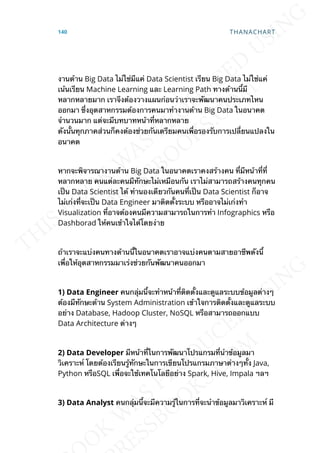งานด้าน Big Data ไม่ใช่มีแค่ Data Scientist เรียน Big Data ไม่ใช่แค่
เน้นเรียน Machine Learning และ Learning Path ทางด้านน้ีมี
หลากหลายมาก เราจึงต้องวางแผนก่อนว่าเราจะพัฒนาคนประเภทไหน
ออกมา ซ่ึงอุตสาหกรรมต้องการคนมาทำางานด้าน Big Data ในอนาคต
จำานวนมาก แต่จะมีบทบาทหน้าท่ีหลากหลาย
ดังน้ันทุกภาคส่วนก็คงต้องช่วยกันเตรียมคนเพ่ือรองรับการเปล่ียนแปลงใน
อนาคต
หากจะพิจารณางานด้าน Big Data ในอนาคตเราคงสร้างคน ท่ีมีหน้าท่ีท่ี
หลากหลาย คนแต่ละคนมีทักษะไม่เหมือนกัน เราไม่สามารถสร้างคนทุกคน
เป็น Data Scientist ได้ ทำานองเดียวกันคนท่ีเป็น Data Scientist ก็อาจ
ไม่เก่งท่ีจะเป็น Data Engineer มาติดต้ังระบบ หรืออาจไม่เก่งทำา
Visualization ท่ีอาจต้องคนมีความสามารถในการทำา Infographics หรือ
Dashborad ให้คนเข้าใจได้โดยง่าย
ถ้าเราจะแบ่งคนทางด้านน้ีในอนาคตเราอาจแบ่งคนตามสายอาชีพดังน้ี
เพ่ือให้อุตสาหกรรมมาเร่งช่วยกันพัฒนาคนออกมา
1) Data Engineer คนกลุ่มน้ีจะทำาหน้าท่ีติดต้ังและดูแลระบบข้อมูลต่างๆ
ต้องมีทักษะด้าน System Administration เข้าใจการติดต้ังและดูแลระบบ
อย่าง Database, Hadoop Cluster, NoSQL หรือสามารถออกแบบ
Data Architecture ต่างๆ
2) Data Developer มีหน้าท่ีในการพัฒนาโปรแกรมท่ีนำาข้อมูลมา
วิเคราะห์ โดยต้องเรียนรู้ทักษะในการเขียนโปรแกรมภาษาต่างๆท้ัง Java,
Python หรือSQL เพ่ือจะใช้เทคโนโลยีอย่าง Spark, Hive, Impala ฯลฯ
3) Data Analyst คนกลุ่มน้ีจะมีความรู้ในการท่ีจะนำาข้อมูลมาวิเคราะห์ มี
140 THANACHART
 