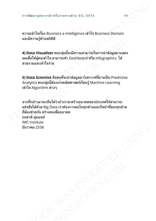 ความเข้าใจเร่ือง Business a intelligence เข้าใจ Business Domain
และมีความรู้ด้านสถิติดี
4) Data Visualizer คนกลุ่มน้ีจะมีความสามารถในการนำาข้อมูลมาแสดง
ผลเพ่ือให้ผู้คนเข้าใจ.สามารถทำา Dashboard หรือ Infographics ได้
สวยงามและเข้าใจง่าย
5) Data Scientist คือคนท่ีจะนำาข้อมูลมาวิเคราะห์ท่ีอาจเป็น Predictive
Analytics คนกลุ่มน้ีต้องเก่งคณิตศาสตร์เรียนรู้ Machine Learning
เข้าใจ Algorithm ต่างๆ
จากท่ีกล่าวมาจะเห็นได้ว่าถ้าเราจะสร้างอนาคตของประเทศให้สามารถ
แข่งขันได้ด้วย Big Data เราต้องการคนในทุกด้านและก็หน้าท่ีของทุกฝ่าย
ท่ีต้องช่วยกัน สร้างคนเพ่ืออนาคต
ธนชาติ นุ่มนนท์
IMC Institute
ธันวาคม 2558
การพัฒนาบุคลากรสำาหรับงานทางด้าน BIG DATA 141
 
