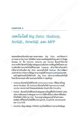 CHAPTER 2
เทคโนโลยี Big Data: Hadoop,
NoSQL, NewSQL และ MPP
ผมเคยเขียนบล็อกอธิบายความหมายของ Big Data และได้บอกว่า
ความหมาย Big Data ไม่ได้มีความหมายแค่ข้อมูลมันใหญ่ แต่เรากำาลังพูด
ถึงเทอม 3V คือ Volume, Velocity และ Variety ซ่ึงจะทำาให้เราไม่
สามารถท่ีจะใช้เทคโนโลยีฐานข้อมูลแบบเดิมวิเคราะห์ข้อมูลได้ท้ังหมด และ
อาจต้องพิจารณาเทคโนโลยีใหม่ๆเช่น Hadoop เข้ามาใช้งานในองค์กร
(เน้ือหาสำาหรับบล็อก Big Data และเทคโนโลยี Hadoop กับการพัฒนา
องค์กรด้านการวิเคราะห์ข้อมูล สามารถดูได้ท่ี tinyurl.com/pa2av55)
แต่ถ้าพูดถึงเทคโนโลยีสำาหรับ Big Data แล้วเราอาจเห็นเทคโนโลยี
ใหม่ๆอีกหลายอย่างท่ีอาจแบ่งออกได้เป็น 4 กลุ่มดังรูป
• Hadoop คือเทคโนโลยีท่ีรองรับ Unstructure Data ท่ีมีขนาดใหญ่
หลาย PetaByte ซ่ึง Hadoop เป็นเทคโนโลยี Opensource และมี
vendor หลายรายนำาไปเผยแพร่ต่อเช่น MapR หรือ CloudEra
• NoSQL คือเทคโนโลยืีท่ีเน้นเก็บข้อมูลขนาดใหญ่ท่ีไม่ใช่ RDBMS แต่จะ
เน้นการเขียนและอ่านข้อมูลมากกว่าการใช้คำาส่ังในการค้นหาท่ีซับซ้อน
จึงไม่ได้มีการใช้ภาษา SQL ในระบบฐานข้อมูลแบบน้ี ตัวอย่างของ
ซอฟต์แวร์ท่ีใช้เทคโนโลยีน้ีคือ MongoDB, GraphDB, BerkeleyDB
และ CouchDB
• NewSQL คือฐานข้อมูล RDBMS แบบใหม่ท่ีต้องการจะรองรับข้อมูล
 