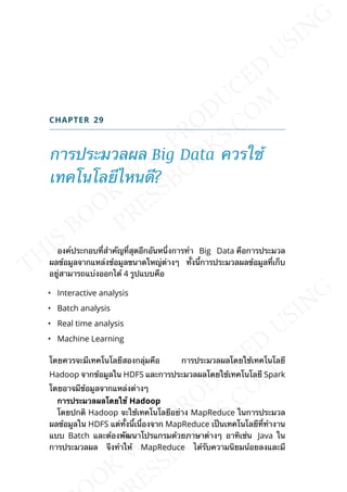 CHAPTER 29
การประมวลผล Big Data ควรใช้
เทคโนโลยีไหนดี?
องค์ประกอบท่ีสำาคัญท่ีสุดอีกอันหน่ึงการทำา Big Data คือการประมวล
ผลข้อมูลจากแหล่งข้อมูลขนาดใหญ่ต่างๆ ท้ังน้ีการประมวลผลข้อมูลท่ีเก็บ
อยู่สามารถแบ่งออกได้ 4 รูปแบบคือ
• Interactive analysis
• Batch analysis
• Real time analysis
• Machine Learning
โดยควรจะมีเทคโนโลยีสองกลุ่มคือ การประมวลผลโดยใช้เทคโนโลยี
Hadoop จากข้อมูลใน HDFS และการประมวลผลโดยใช้เทคโนโลยี Spark
โดยอาจมีข้อมูลจากแหล่งต่างๆ
กำรประมวลผลโดยใช้ Hadoop
โดยปกติ Hadoop จะใช้เทคโนโลยีอย่าง MapReduce ในการประมวล
ผลข้อมูลใน HDFS แต่ท้ังน้ีเน่ืองจาก MapReduce เป็นเทคโนโลยีท่ีทำางาน
แบบ Batch และต้องพัฒนาโปรแกรมด้วยภาษาต่างๆ อาทิเช่น Java ใน
การประมวลผล จึงทำาให้ MapReduce ได้รับความนิยมน้อยลงและมี
 