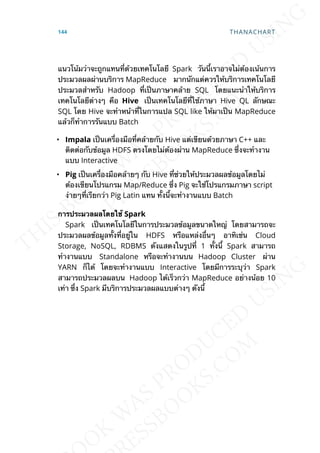 แนวโน้มว่าจะถูกแทนท่ีด้วยเทคโนโลยี Spark วันน้ีเราอาจไม่ต้องเน้นการ
ประมวลผลผ่านบริการ MapReduce มากนักแต่ควรให้บริการเทคโนโลยี
ประมวลสำาหรับ Hadoop ท่ีเป็นภาษาคล้าย SQL โดยแนะนำาให้บริการ
เทคโนโลยีต่างๆ คือ Hive เป็นเทคโนโลยีท่ีใช้ภาษา Hive QL ลักษณะ
SQL โดย Hive จะทำาหน้าท่ีในการแปล SQL like ให้มาเป็น MapReduce
แล้วก็ทำาการรันแบบ Batch
• Impala เป็นเคร่ืองมือท่ีคล้ายกับ Hive แต่เขียนด้วยภาษา C++ และ
ติดต่อกับข้อมูล HDFS ตรงโดยไม่ต้องผ่าน MapReduce ซ่ึงจะทำางาน
แบบ Interactive
• Pig เป็นเคร่ืองมือคล้ายๆ กับ Hive ท่ีช่วยให้ประมวลผลข้อมูลโดยไม่
ต้องเขียนโปรแกรม Map/Reduce ซ่ึง Pig จะใช้โปรแกรมภาษา script
ง่ายๆท่ีเรียกว่า Pig Latin แทน ท้ังน้ีจะทำางานแบบ Batch
กำรประมวลผลโดยใช้ Spark
Spark เป็นเทคโนโลยีในการประมวลข้อมูลขนาดใหญ่ โดยสามารถจะ
ประมวลผลข้อมูลท้ังท่ีอยู่ใน HDFS หรือแหล่งอ่ืนๆ อาทิเช่น Cloud
Storage, NoSQL, RDBMS ดังแสดงในรูปท่ี 1 ท้ังน้ี Spark สามารถ
ทำางานแบบ Standalone หรือจะทำางานบน Hadoop Cluster ผ่าน
YARN ก็ได้ โดยจะทำางานแบบ Interactive โดยมีการระบุว่า Spark
สามารถประมวลผลบน Hadoop ได้เร็วกว่า MapReduce อย่างน้อย 10
เท่า ซ่ึง Spark มีบริการประมวลผลแบบต่างๆ ดังน้ี
144 THANACHART
 
