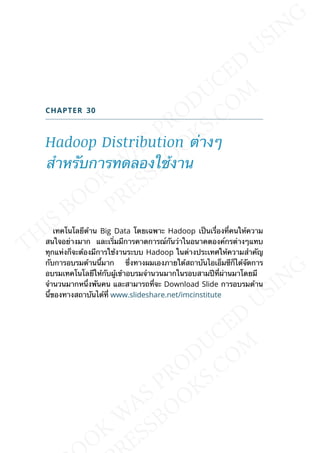 CHAPTER 30
Hadoop Distribution ต่างๆ
สำาหรับการทดลองใช้งาน
เทคโนโลยีด้าน Big Data โดยเฉพาะ Hadoop เป็นเร่ืองท่ีคนให้ความ
สนใจอย่างมาก และเร่ิมมีการคาดการณ์กันว่าในอนาคตองค์กรต่างๆแทบ
ทุกแห่งก็จะต้องมีการใช้งานระบบ Hadoop ในต่างประเทศให้ความสำาคัญ
กับการอบรมด้านน้ีมาก ซ่ึงทางผมเองภายใต้สถาบันไอเอ็มซีก็ได้จัดการ
อบรมเทคโนโลยีให้กับผู้เข้าอบรมจำานวนมากในรอบสามปีท่ีผ่านมาโดยมี
จำานวนมากหน่ึงพันคน และสามารถท่ีจะ Download Slide การอบรมด้าน
น้ีของทางสถาบันได้ท่ี www.slideshare.net/imcinstitute
 