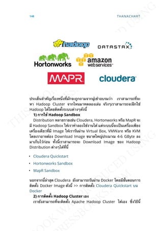 ประเด็นสำาคัญเร่ืองหน่ึงท่ีมักจะถูกถามจากผู้เข้าอบรมว่า เราสามารถท่ีจะ
หา Hadoop Cluster จากไหนมาทดลองเล่น จริงๆเราสามารถจะฝึกใช้
Hadoop ได้โดยติดต้ังระบบต่างๆดังน้ี
1) กำรใช้ Hadoop Sandbox
Distribution หลายรายเช่น Cloudera, Hortonworks หรือ MapR จะ
มี Hadoop Sandbox ให้เราทำาลองใช้งานได้ แต่ระบบน้ีจะเป็นเคร่ืองเพียง
เคร่ืองเดียวท่ีมี Image ให้เรารันผ่าน Virtual Box, VMWare หรือ KVM
โดยเราอาจต้อง Download Image ขนาดใหญ่ประมาณ 4-6 GByte ลง
มาเก็บไว้ก่อน ท้ังน้ีเราสามารถจะ Download Image ของ Hadoop
Distribution ต่างๆได้ท่ีน้ี
• Cloudera Quickstart
• Hortonworks Sandbox
• MapR Sandbox
นอกจากน้ีล่าสุด Cloudera ยังสามารถรันผ่าน Docker โดยมีข้ันตอนการ
ติดต้ัง Docker Image ดังน้ี >> การติดต้ัง Cloudera Quickstart บน
Docker
2) กำรติดต้ัง Hadoop Cluster เอง
เรายังสามารถท่ีจะติดต้ัง Apache Hadoop Cluster ได้เอง ซ่ึงวิธีน้ี
148 THANACHART
 