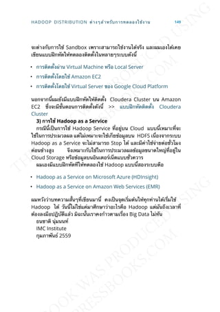 จะต่างกับการใช้ Sandbox เพราะสามารถใช้งานได้จรีง และผมเองได้เคย
เขียนแบบฝึกหัดให้ทดลองติดต้ังในหลายๆระบบดังน้ี
• การติดต้ังผ่าน Virtual Machine หรือ Local Server
• การติดต้ังโดยใช้ Amazon EC2
• การติดต้ังโดยใช้ Virtual Server ของ Google Cloud Platform
นอกจากน้ีผมยังมีแบบฝึกหัดให้ติดต้ัง Cloudera Cluster บน Amazon
EC2 ซ่ึงจะมีข้ันตอนการติดต้ังดังน้ี >> แบบฝึกหัดติดต้ัง Cloudera
Cluster
3) กำรใช้ Hadoop as a Service
กรณีน้ีเป็นการใช้ Hadoop Service ท่ีอยู่บน Cloud แบบน้ีเหมาะท่ีจะ
ใช้ในการประมวลผล แต่ไม่เหมาะจะใช้เก็ยข้อมูลบน HDFS เน่ืองจากระบบ
Hadoop as a Service จะไม่สามารถ Stop ได้ และมีค่าใช้จ่ายต่อช่ัวโมง
ค่อนข้างสูง จึงเหมาะกับใช้ในการประมวลผลข้อมูลขนาดใหญ่ท่ีอยู่ใน
Cloud Storage หรือข้อมูลบนอินเตอร์เน็ตแบบช่ัวควาร
ผมเองมีแบบฝึกหัดทีให้ทดลองใช้ Hadoop แบบน้ีสองระบบตือ
• Hadoop as a Service on Microsoft Azure (HDInsight)
• Hadoop as a Service on Amazon Web Services (EMR)
ผมหวังว่าบทความส้ันๆท่ีเขียนมาน้ี คงเป็นจุดเร่ิมต้นให้ทุกท่านได้เร่ีมใช้
Hadoop ได้ วันน้ีไม่ใช่แค่มาศึกษาว่าอะไรคือ Hadoop แต่มันถึงเวลาท่ี
ต้องลงมือปฎิบัตืแล้ว มิฉะน้ันเราคงก้าวตามเร่ือง Big Data ไม่ทัน
ธนชาติ นุ่มนนท์
IMC Institute
กุมภาพันธ์ 2559
HADOOP DISTRIBUTION ต่างๆสำาหรับการทดลองใช้งาน 149
 