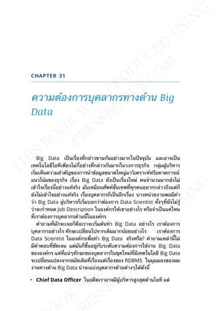 CHAPTER 31
ความต้องการบุคลากรทางด้าน Big
Data
Big Data เป็นเร่ืองท่ีกล่าวขานกันอย่างมากในปัจจุบัน และอาจเป็น
เทคโนโลยีไอทีเพียงไม่ก่ีอย่างท่ีกล่าวกันมากในวงการธุรกิจ กลุ่มผู้บริหาร
เร่ิมเห็นความสำาคัญของการนำาข้อมูลขนาดใหญ่มาวิเคราะห์หรือคาดการณ์
แนวโน้มของธุรกิจ เร่ือง Big Data ยังเป็นเร่ืองใหม่ คนจำานวนมากย้งไม่
เข้าใจเร่ืองน้ีอย่างแท้จริง มันเหมือนศัพท์ข้ันเทพท่ีทุกคนอยากกล่าวถึงแต่ก็
ย้งไม่เข้าใจอย่างแท้จริง เร่ืองบุคลากรก็เป็นอีกเร่ือง บางหน่วยงานพอมีคำา
ว่า Big Data ผู้บริหารก็เร่ิมบอกว่าต้องการ Data Scientist ท้ังๆท่ียังไม่รู้
ว่าจะกำาหนด Job Description ในองค์กรให้เขาอย่างไร หรือจำาเป็นแค่ไหน
ท่ีเราต้องการบุคลากรด้านน้ีในองค์กร
คำาถามท่ีมักจะเจอก็คือเราจะเร่ิมต้นทำา Big Data อย่างไร เราต้องการ
บุคลากรอย่างไร ทักษะเปล่ียนไปจากเดิมมากน้อยอย่างไร เราต้องการ
Data Scientist ในองค์กรเพ่ือทำา Big Data จริงหรือ? คำาถามเหล่าน้ีไม่
มีคำาตอบท่ีชัดเจน แต่มันก็ข้ึนอยู่กับระดับความต้องการใช้งาน Big Data
ขององค์กร แต่ท่ีแน่ๆทักษะของบุคลากรในยุคใหม่ท่ีมีเทคโนโลยี Big Data
จะเปล่ียนแปลงจากสมัยเดิมท่ีเร่ืองแต่เร่ืองของ RDBMS ในมุมมองของผม
งานทางด้าน Big Data น่าจะแบ่งบุคลากรด้านต่างๆได้ดังน้ี
• Chief Data OEcer ในอดีตเราอาจมีผู้บริหารสูงสุดด้านไอที แต่
 
