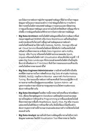 แนวโน้มเราอาจต้องการผู้บริหารสูงสุดด้านข้อมูล ท่ีมีอำานาจในการดูแล
ข้อมูลภายในและภายนอกองค์กร การนำาข้อมูลไปใช้งาน การบริหาร
จัดการเทคโนโลยีสารสนเทศด้านข้อมูล การออกแบบสถาปัตยกรรม
การดูแลเร่ืองคุณภาพข้อมูล และอาจรวมไปถึงทรัพย์สินทางปัญญาท่ีอาจ
เกิดข้ึน จากข้อมูลหรืออัลกอริทึกจากการวิเคราะห์คาดการณ์ข้อมูล
• Big Data Architect เทคโนโลยีด้านข้อมูลเปล่ียนไปจากเดิมมากท่ีแต่
ก่อนอาจพูดถึงแค่ RDBMS หรือ Data WareHouse แต่ในปัจจุบันทุก
องค์กรจะต้องปรับโครงสร้างพ้ืนฐานด้านข้อมูลและอาจต้องนำา
เทคโนโลยีใหม่เข้ามาใช้งานท้ัง Hadoop, NoSQL, Storage หรือ แม้
แต่ Cloud Service ซ่ึงเทคโนโลยีเหล่าน้ียังมีบริการหรือเทคโนโลยี
เสริมต่างๆท่ีหลากหลาย อาทิเช่น Data Ingestion อย่าง KafKa,
Sqoop หรือ Flume หรือเทคโนโลยีด้านประมวลผลเช่น Spark,
Impala หรือเทคโนโลยีการทำา Visualisation ดังจะเห็นได้จากรูปท่ี 1 ท่ี
แสดง Big Data Landscape ท่ีประกอบด้วยเทคโนโลยีต่างในปัจจุบัน
ซ่ึงเราจำาเป็นต้องการ IT Architect ท่ีเข้าใจการออกแบบระบบท่ีรองรับ
เทคโนโลยีหลากหลายเหล่าน้ีได้
• Big Data Engineer/Administrator งานอีกด้านหน่ึงท่ีจำาเป็นคือ
คนท่ีมีความสามารถในการติดต้ังระบบ Big Data ต่างๆเช่น Hadoop,
RDBMS, NoSQL รวมถึงการ Monitor และการทำา Performance
Tuning ซ่ึงงานแบบน้ีอาจต้องการทักษะคนท่ีเข้าใจระบบปฎิบัติการ มี
ความสามารถท่ีจะเป็นผู้ดูแลระบบเหมือน System Admin แต่
บุคลากรแต่ละรายอาจไม่สามารถดูแลทุกระบบได้เพราะแต่ละระบบ
ต้องการทักษะท่ีต่างกัน
• Big Data Developerในอดีตงานน้ีอาจหมายถึงคนท่ีจะมาช่วยพัฒนา
SQL เพ่ือจะเรียกดูข้อมูลจาก DataBase แต่ปัจจุบันระบบประมวลผล
ขนาดใหญ่ต้องการทักษะด้าน Programming มากข้ึนและมีเทคโนโลยี
ท่ีหลากหลายมากข้ึนท้ัง MapReduce, Spark, Hive, Pig หรือ Impala
แต่ละเทคโนโลยีก็ต้องการทักษะท่ีต่างกัน ดังน้ันก็มีแนวโน้มท่ีองค์กร
ต้องการบุคลากรด้านน้ีจำานวนมากและแต่ละคนอาจทำางานใช้เทคโนโลยี
คนละด้านกัน
• Big Data Analyst หมายถึงนักวิเคราะห์ข้อมูลท่ีอาจรวมไปถึงการนำา
ข้อมูลมาแสดงผล โดยใช้ Visualisation Tool ท่ีหลากหลาย โดยใน
152 THANACHART
 