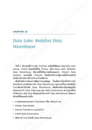 CHAPTER 32
Data Lake: Redefine Data
WareHouse
วันท่ี 3 มีนาคมน้ีทาง IMC Institute จะจัดฟรีสัมมนา Big Data User
Group 1/2016 โดยคร้ังน้ีเป็น Theme เร่ือง Data Lake: Redene
Data WareHouse ซ่ึงงานน้ีได้รับการสนับสนุนจาก Hitachi Data
Systems และบริษัท Vintcom โดยมีสำานักงานรัฐบาลอิเล็กทรอนิกส์
(องค์กรมหาชน) หรือ EGA มาร่วมจัดงาน
เม่ือถึงหลักการของการพัฒนาระบบข้อมูล ในอดีตเราก็จะนึกถึงการทำา
DataBase ตามด้วยการทำา Data WareHouse จนบางคร้ังบางคนคิดไป
ว่าเราต้องทำาโปรเจ็ค Data WareHouse เพ่ือท่ีจะจัดระเบียบข้อมูลใน
หน่วยงาน ทำา Data Cleansing และ Data Governance ต่างๆก่อนท่ีจะ
ทำาโครงการ Big Data ซ่ึงรูปแบบในการทำา Data WareHouse โดยมาก
มักจะมีข้ันตอนต่างๆคือ
• การออกแบบระบบจาก Top Down หรือ Bottom Up
• กำาหนด Data Model
• Extract Transform Load (ETL)
• การทำา Data Governance
• จัดหา BI Tool สำาหรับ Data WareHouse
 