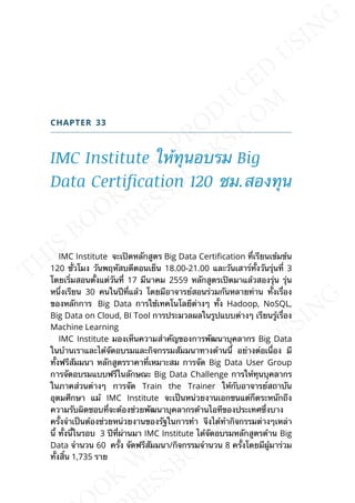 CHAPTER 33
IMC Institute ให้ทุนอบรม Big
Data Certification 120 ชม.สองทุน
IMC Institute จะเปิดหลักสูตร Big Data Certication ท่ีเรียนเข้มข้น
120 ช่ัวโมง วันพฤหัสบดีตอนเย็น 18.00-21.00 และวันเสาร์ท้ังวันรุ่นท่ี 3
โดยเร่ิมสอนต้ังแต่วันท่ี 17 มีนาคม 2559 หลักสูตรเปิดมาแล้วสองรุ่น รุ่น
หน่ึงเรียน 30 คนในปีท่ีแล้ว โดยมีอาจารย์สอนร่วมกันหลายท่าน ท้ังเร่ือง
ของหลักการ Big Data การใช้เทคโนโลยีต่างๆ ท้ัง Hadoop, NoSQL,
Big Data on Cloud, BI Tool การประมวลผลในรูปแบบต่างๆ เรียนรู้เร่ือง
Machine Learning
IMC Institute มองเห็นความสำาคัญของการพัฒนาบุคลากร Big Data
ในบ้านเราและได้จัดอบรมและกิจกรรมสัมมนาทางด้านน้ี อย่างต่อเน่ือง มี
ท้ังฟรีสัมมนา หลักสูตรราคาท่ีเหมาะสม การจัด Big Data User Group
การจัดอบรมแบบฟรีในลักษณะ Big Data Challenge การให้ทุนบุคลากร
ในภาคส่วนต่างๆ การจัด Train the Trainer ให้กับอาจารย์สถาบัน
อุดมศึกษา แม้ IMC Institute จะเป็นหน่วยงานเอกชนแต่ก็ตระหนักถึง
ความรับผิดชอบท่ีจะต้องช่วยพัฒนาบุคลากรด้านไอทีของประเทศซ่ึงบาง
คร้ังจำาเป็นต้องช่วยหน่วยงานของรัฐในการทำา จึงได้ทำากิจกรรมต่างๆเหล่า
น้ี ท้ังน้ีในรอบ 3 ปีท่ีผ่านมา IMC Institute ได้จัดอบรมหลักสูตรด้าน Big
Data จำานวน 60 คร้ัง จัดฟรีสัมมนา/กิจกรรมจำานวน 8 คร้ังโดยมีผู้มาร่วม
ท้ังส้ิน 1,735 ราย
 