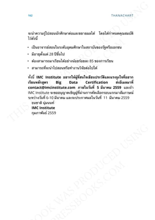 จะนำาความรู้ไปสอนนักศึกษาต่อและขยายผลได้ โดยได้กำาหนดคุณสมบัติ
ไว้ดังน้ี
• เป็นอาจารย์สอนในระดับอุดมศึกษาในสถาบันของรัฐหรือเอกชน
• มีอายุต้ังแต่ 28 ปีข้ึนไป
• ต้องสามารถมาเรียนได้อย่างน้อยร้อยละ 85 ของการเรียน
• สามารถท่ีจะนำาไปสอนหรือทำางานวิจัยต่อไปได้
ท้ังน้ี IMC Institute อยำกให้ผู้ท่ีสนใจเขียนประวัติและแรงจูงใจท่ีอยำก
เรียนหลักสูตร Big Data CertiDcation ส่งอีเมลมำท่ี
contact@imcinstitute.com ภำยในวันท่ี 5 มีนำคม 2559 และถ้า
IMC Institute จะขออนุญาตเชิญผู้ท่ีผ่านการคัดเลือกรอบแรกมาสัมภาษณ์
ระหว่างวันท่ี 6-10 มีนาคม และจะประกาศผลในวันท่ี 11 มีนาคม 2559
ธนชาติ นุ่มนนท์
IMC Institute
กุมภาพันธ์ 2559
162 THANACHART
 