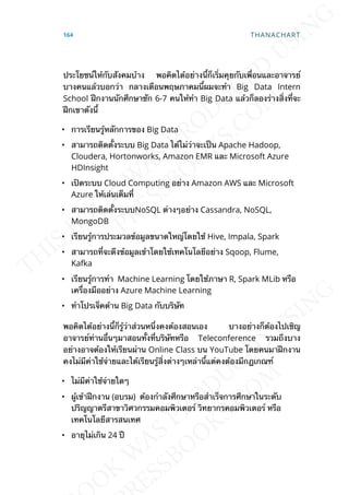 ประโยชน์ให้กับสังคมบ้าง พอคิดได้อย่างน้ีก็เร่ิมคุยกับเพ่ือนและอาจารย์
บางคนแล้วบอกว่า กลางเดือนพฤษภาคมน้ีผมจะทำา Big Data Intern
School ฝึกงานนักศึกษาซัก 6-7 คนให้ทำา Big Data แล้วก็ลองร่างส่ิงท่ีจะ
ฝึกเขาดังน้ี
• การเรียนรู้หลักการของ Big Data
• สามารถติดต้ังระบบ Big Data ได้ไม่ว่าจะเป็น Apache Hadoop,
Cloudera, Hortonworks, Amazon EMR และ Microsoft Azure
HDInsight
• เปิดระบบ Cloud Computing อย่าง Amazon AWS และ Microsoft
Azure ให้เล่นเต็มท่ี
• สามารถติดต้ังระบบNoSQL ต่างๆอย่าง Cassandra, NoSQL,
MongoDB
• เรียนรู้การประมวลข้อมูลขนาดใหญ่โดยใช้ Hive, Impala, Spark
• สามารถท่ีจะดึงข้อมูลเข้าโดยใช้เทคโนโลยีอย่าง Sqoop, Flume,
Kafka
• เรียนรู้การทำา Machine Learning โดยใช้ภาษา R, Spark MLib หรือ
เคร่ืองมืออย่าง Azure Machine Learning
• ทำาโปรเจ็คด้าน Big Data กับบริษัท
พอคิดได้อย่างน้ีก็รู้ว่าส่วนหน่ึงคงต้องสอนเอง บางอย่างก็ต้องไปเชิญ
อาจารย์ท่านอ่ืนๆมาสอนท้ังท่ีบริษัทหรือ Teleconference รวมถึงบาง
อย่างอาจต้องให้เรียนผ่าน Online Class บน YouTube โดยคนมาฝึกงาน
คงไม่มีค่าใช้จ่ายและได้เรียนรู้ส่ิงต่างๆเหล่าน้ีแต่คงต้องมีกฎเกณฑ์
• ไม่มีค่าใช้จ่ายใดๆ
• ผู้เข้าฝึกงาน (อบรม) ต้องกำาลังศึกษาหรือสำาเร็จการศึกษาในระดับ
ปริญญาตรีสาขาวิศวกรรมคอมพิวเตอร์ วิทยากรคอมพิวเตอร์ หรือ
เทคโนโลยีสารสนเทศ
• อายุไม่เกิน 24 ปี
164 THANACHART
 