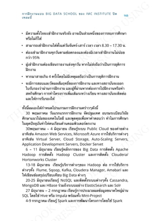 • มีความต้ังใจจะเข้าฝึกงานจริงจัง อาจเป็นส่วนหน่ึงของการจบการศึกษา
หรือไม่ก็ได้
• สามารถเข้าฝึกงานได้ต้ังแต่วันจันทร์-เสาร์ เวลา เวลา 8.30 – 17.30 น.
• ต้องเข้ามาฝึกงานทุกวันตามข้อตกลงและต้องมีเวลาเข้าฝึกงานไม่น้อย
กว่า 95%
• ผู้เข้าฝึกงานต้องเขียนรายงานส่งทุกวัน หากไม่ส่งถือว่าเป็นการยุติการ
ฝึกงาน
• หากมาสายเกิน 4 คร้ังโดยไม่มีเหตุผลถือว่าเป็นการยุติการฝึกงาน
• จะมีการสอบและวัดผลสัมฤทธ์ิของการฝึกงาน และทางสถาบันจะออก
ใบรับรองว่าผ่านการฝึกงาน และผู้ท่ีผ่านหากต้องการไปฝึกงานหรือทำา
สหกิจศึกษา การทำาโครงการเพ่ิมเติมระหว่างเรียน ทางสถาบันจะติดต่อ
และให้การรับรองให้
ท้ังน้ีผมเองได้กำาหนดโปรแกรมการฝึกงานคร่าวๆดังน้ี
30 พฤษภาคม วันแรกแรกการฝึกงาน จัดปฐมเทศ อบรมระเบียบวินัย
ศึกษาแนวโน้มของเทคโนโลยี และพูดคุยเพ่ือหาคำาตอบว่า ทำาไมการศึกษา
ในยุคปัจจุบันทำาให่คนเรียนด้านคอมพิวเตอร์ตกงาน
30พฤษภาคม – 4 มิถุนายน เรียนรู้ระบบ Public Cloud ของค่ายต่าง
อาทิเช่น Amazon Web Services, Microsoft Azure การใช้บริการต่างๆ
อาทิเช่น Virtual Server, Cloud Storage, Auto-Scaling Servers,
Application Development Servers, Docker Servet
6 – 11 มิถุนายน เรียนรู้หลักการของ Big Data การติดต้ัง Apache
Hadoop การติดต้ัง Hadoop Cluster และการติดต้ัง Cloudera/
Hortonworks Cluster
13-18 มิถุนายน เรียนรู้บริการต่างๆของ Hadoop ต่อ การใช้บริการ
ต่างๆท้ัง Flume, Sqoop, Kafka, Cloudera Manager, Amabari และ
ให้เขียนข้อสรุปเปรียบเทียบ Big Data ต่างๆ
20-25 มิถุนายนเรียนรู้ NoSQL และติดต้ังระบบต่างๆท้ัง Cassandra,
MongoDB และ HBase ร่วมถึงระบบอย่าง ElasticSearch และ Solr
27 มิถุนายน – 2 กรกฎาคม เรียนรู้การประมวลผลข้อมูลขนาดใหญ๋ผ่าน
SQL โดยใช้ Hive หรือ Impala พร้อมท้ัง Mini-Project
4-9 กรกฎาคม เรียนรู้ Spark และการพัฒนาโครงการโดยใช้ Spark
การฝึกงานแบบ BIG DATA SCHOOL ของ IMC INSTITUTE ปิด
เทอมน้ี
165
 