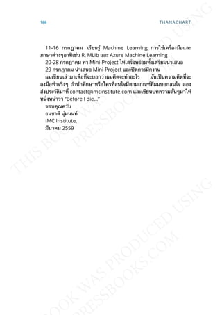 11-16 กรกฎาคม เรียนรู้ Machine Learning การใช้เคร่ืองมือและ
ภาษาต่างๆอาทิเช่น R, MLib และ Azure Machine Learning
20-28 กรกฎาคม ทำา Mini-Project ให้เสร็จพร้อมท้ังเตรียมนำาเสนอ
29 กรกฎาคม นำาเสนอ Mini-Project และปิดการฝึกงาน
ผมเขียนเล่ามาเพ่ือท่ีจะบอกว่าผมคิดจะทำาอะไร มันเป็นความคิดท่ีจะ
ลงมือทำาจริงๆ ถ้าน้กศึกษาหรือใครท่ีสนใจมีตามเกณฑ์ท่ีผมบอกสนใจ ลอง
ส่งประวัติมาท่ี contact@imcinstitute.com และเขียนบทความส้ันๆมาให้
หน่ึงหน้าว่า “Before I die…”
ขอบคุณครับ
ธนชาติ นุ่มนนท์
IMC Institute.
มีนาคม 2559
166 THANACHART
 
