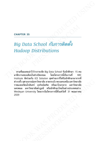 CHAPTER 35
Big Data School กับการติดต้ัง
Hadoop Distributions
ตามท่ีผมเคยเล่าไว้ว่าเราจะจัด Big Data School รับนักศึกษา 15 คน
มาฝึกงานสองเดือนในช่วงปิดเทอม โดยโครงการน้ีเป็นงานท่ี IMC
Institute จัดร่วมกับ ICE Solution สุดท้ายเราก็ได้รับนักศึกษามาจากท่ี
ต่างๆท้ัง จุฬาลงกรณ์มหาวิทยาลัย ลาดกระบัง พระนครเหนือ มหาวิทยาลัย
ราชมงคลรัตนโกสินทร์ ธุรกิจบัณฑิต หรือมาไกลๆจาก มหาวิทยาลัย
นครพนม มหาวิทยาลัยฟาฏอนี หรือนักศึกษาไทยในต่างประเทศอย่าง
Wesleyan University โดยเราเร่ิมโครงการน้ีต้ังแต่วันท่ี 31 พฤษภาคม
2559
 