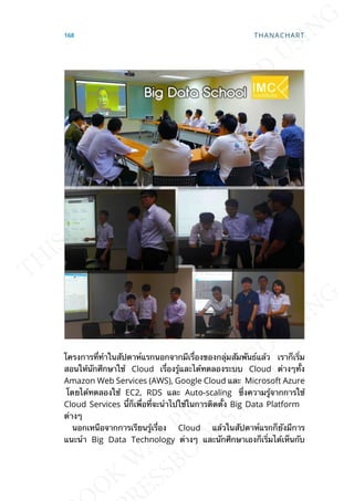 โครงการท่ีทำาในสัปดาห์แรกนอกจากมีเร่ืองของกลุ่มสัมพันธ์แล้ว เราก็เร่ิม
สอนให้นักศึกษาใช้ Cloud เร่ืองรู้และได้ทดลองระบบ Cloud ต่างๆท้ัง
Amazon Web Services (AWS), Google Cloud และ Microsoft Azure
โดยได้ทดลองใช้ EC2, RDS และ Auto-scaling ซ่ึงความรู้จากการใช้
Cloud Services น้ีก็เพ่ือท่ีจะนำาไปใช้ในการติดต้ัง Big Data Platform
ต่างๆ
นอกเหนือจากการเรียนรู้เร่ือง Cloud แล้วในสัปดาห์แรกก็ยังมีการ
แนะนำา Big Data Technology ต่างๆ และนักศึกษาเองก็เร่ิมได้เห็นกับ
168 THANACHART
 