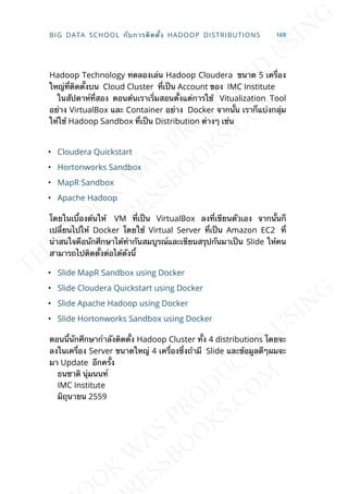 Hadoop Technology ทดลองเล่น Hadoop Cloudera ขนาด 5 เคร่ือง
ใหญ่ท่ีติดต้ังบน Cloud Cluster ท่ีเป็น Account ของ IMC Institute
ในสัปดาห์ท่ีสอง ตอนต้นเราเร่ิมสอนต้ังแต่การใช้ Vitualization Tool
อย่าง VirtualBox และ Container อย่าง Docker จากน้ัน เราก็แบ่งกลุ่ม
ให้ใช้ Hadoop Sandbox ท่ีเป็น Distribution ต่างๆ เช่น
• Cloudera Quickstart
• Hortonworks Sandbox
• MapR Sandbox
• Apache Hadoop
โดยในเบ้ืองต้นให้ VM ท่ีเป็น VirtualBox ลงท่ีเขียนตัวเอง จากน้ันก็
เปล่ียนไปให้ Docker โดยใช้ Virtual Server ท่ีเป็น Amazon EC2 ท่ี
น่าสนใจคือนักศึกษาได้ทำากันสมบูรณ์และเขียนสรุปกันมาเป็น Slide ให้คน
สามารถไปติดต้ังต่อได้ดังน้ี
• Slide MapR Sandbox using Docker
• Slide Cloudera Quickstart using Docker
• Slide Apache Hadoop using Docker
• Slide Hortonworks Sandbox using Docker
ตอนน้ีนักศึกษากำาลังติดต้ัง Hadoop Cluster ท้ัง 4 distributions โดยจะ
ลงในเคร่ือง Server ขนาดใหญ่ 4 เคร่ืองซ่ึงถ้ามี Slide และข้อมูลดีๆผมจะ
มา Update อีกคร้ัง
ธนชาติ นุ่มนนท์
IMC Institute
มิถุนายน 2559
BIG DATA SCHOOL กับการติดต้ัง HADOOP DISTRIBUTIONS 169
 