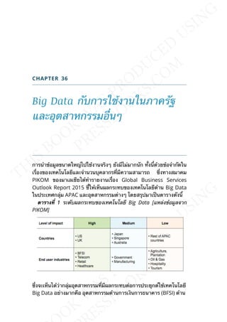 CHAPTER 36
Big Data กับการใช้งานในภาครัฐ
และอุตสาหกรรมอ่ืนๆ
การนำาข้อมูลขนาดใหญ่ไปใช้งานจริงๆ ยังมีไม่มากนัก ท้ังน้ีด้วยข้อจำากัดใน
เร่ืองของเทคโนโลยีและจำานวนบุคลากรท่ีมีความสามารถ ซ่ึงทางสมาคม
PIKOM ของมาเลเซียได้ทำารายงานเร่ือง Global Business Services
Outlook Report 2015 ช้ีให้เห็นผลกระทบของเทคโนโลยีด้าน Big Data
ในประเทศกลุ่ม APAC และอุตสาหกรรมต่างๆ โดยสรุปมาเป็นตารางดังน้ี
ตำรำงท่ี 11 ระดับผลกระทบของเทคโนโลยี Big Data [แหล่งข้อมูลจาก
PIKOM]
ซ่ึงจะเห็นได้ว่ากลุ่มอุตสาหกรรมท่ีมีผลกระทบต่อการประยุกต์ใช้เทคโนโลยี
Big Data อย่างมากคือ อุตสาหกรรมด้านการเงินการธนาคาร (BFSI) ด้าน
 