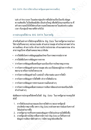 talk of the town ในแต่ละกลุ่มบริการซ่ึงมีส่วนเก่ียวโยงกับ ข้อมูล
ความคิดเห็น ในโซเชียลมีเดีย เป็นส่วนใหญ่ เพ่ือจัดโปรแกรมหรืองาน ท่ี
สร้างความสนใจให้ได้ตรงกับความสนใจของตลาด ในแต่ละช่วง แต่ละ
เวลา กับกลุ่มเป้าหมายท่ีต่างกันไป
การประยุกต์ใช้งาน BIG DATA ในภาครัฐ
สำาหรับตัวอย่างการใช้ประยุกต์ใช้งาน Big Data ในภาครัฐสามารถนำามา
ใช้งานได้ในหลายๆ หน่วยงานเช่น ด้านสาธารณสุข ด้านวิทยาศาสตร์ ด้าน
ความม่ันคง ด้านการเงิน ด้านการบริการประชาชน ด้านเกษตรกรรม ด้าน
สาธารณูปโภค หรือด้านคมนาคม อาทิเช่น
• การใช้เพ่ือวิเคราะห์ข้อมูลอุตุนิยมวิทยาในการพยากรณ์อากาศ
• การใช้เพ่ือวิเคราะห์ข้อมูลการจราจร
• การวิเคราะห์ข้อมูลเพ่ือลดปัญหาและป้องกันการเกิดอาชญากรรม
• การวิเคราะห์ข้อมูลด้านสาธารณสุข เช่น แนวโน้มของผู้ป่วย การรักษา
พยาบาล หรือการเกิดโรคระบาด
• การวิเคราะห์ข้อมูลด้านน้ำา แหล่งน้ำา ปริมาณฝน และการใช้น้ำา
• การวิเคราะห์ข้อมูลการใช้ไฟฟ้า ค่าการใช้พลังงาน
• การวิเคราะห์ข้อมูลการทหารและความม่ันคงต่างๆ
• การวิเคราะห์ข้อมูลเพ่ือตรวจสอบการเสียภาษีของประชาชนหรือบริษัท
ห้างร้านต่างๆ
ข้อดีของการประยุกต์ใช้เทคโนโลยี Big Data ในภาครัฐสามารถสรุปได้
ดังน้ี
1. การใช้เงินงบประมาณและเงินรายได้ต่างๆ ของภาครัฐจะมี
ประสิทธิภาพมากข้ึน เพราะ Big Data จะช่วยคาดการณ์และวิเคราะห์
ได้แม่นยำามากข้ึน
2. ภาครัฐสามารถท่ีจะตรวจสอบข้อมูลการใช้งบประมาณได้ดีย่ิงข้ึน
3. ภาครัฐจะมีรายได้มากข้ึนหากมีการนำา Big Data มาใช้วิเคราะห์
ข้อมูลการเสียภาษีด้านต่างๆ ว่ามีความถูกต้องเพียงใด
BIG DATA กับการใช้งานในภาครัฐและอุตสาหกรรมอ่ืนๆ 173
 