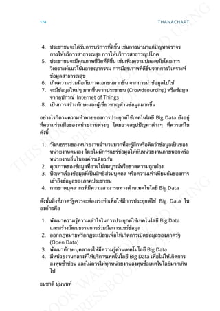 4. ประชาชนจะได้รับการบริการท่ีดีข้ึน เช่นการนำามาแก้ปัญหาจราจร
การให้บริการสาธารณสุข การให้บริการสาธารณูปโภค
5. ประชาชนจะมีคุณภาพชีวิตท่ีดีข้ึน เช่นเพ่ิมความปลอดภัยโดยการ
วิเคราะห์แนวโน้มอาชญากรรม การมีสุขภาพท่ีดีข้ึนจากการวิเคราะห์
ข้อมูลสาธารณสุข
6. เกิดความร่วมมือกับภาคเอกชนมากข้ึน จากการนำาข้อมูลไปใช้
7. จะมีข้อมูลใหม่ๆ มากข้ึนจากประชาชน (Crowdsourcing) หรือข้อมูล
จากอุปกรณ์ Internet of Things
8. เป็นการสร้างทักษะและผู้เช่ียวชาญด้านข้อมูลมากข้ึน
อย่างไรก็ตามความท้าทายของการประยุกต์ใช้เทคโนโลยี Big Data ยังอยู่
ท่ีความร่วมมือของหน่วยงานต่างๆ โดยอาจสรุปปัญหาต่างๆ ท่ีควรแก้ไข
ดังน้ี
1. วัฒนธรรมของหน่วยงานจำานวนมากท่ีจะรู้สึกหรือคิดว่าข้อมูลเป็นของ
หน่วยงานตนเอง โดยไม่มีการแชร์ข้อมูลให้กับหน่วยงานภายนอกหรือ
หน่วยงานอ่ืนในองค์กรเดียวกัน
2. คุณภาพของข้อมูลท่ีอาจไม่สมบูรณ์หรือขาดความถูกต้อง
3. ปัญหาเร่ืองข้อมูลท่ีเป็นสิทธิส่วนบุคคล หรือความเท่าเทียมกันของการ
เข้าถึงข้อมูลของภาคประชาชน
4. การขาดบุคลากรท่ีมีความสามารถทางด้านเทคโนโลยี Big Data
ดังน้ันส่ิงท่ีภาครัฐควรจะต้องเร่งทำาเพ่ือให้มีการประยุกต์ใช้ Big Data ใน
องค์กรคือ
1. พัฒนาความรู้ความเข้าใจในการประยุกต์ใช้เทคโนโลยี Big Data
และสร้างวัฒนธรรมการร่วมมือการแชร์ข้อมูล
2. ออกกฎหมายหรือกฎระเบียบเพ่ือให้เกิดการเปิดข้อมูลของภาครัฐ
(Open Data)
3. พัฒนาทักษะบุคลากรให้มีความรู้ด้านเทคโนโลยี Big Data
4. มีหน่วยงานกลางท่ีให้บริการเทคโนโลยี Big Data เพ่ือไม่ให้เกิดการ
ลงทุนซ้ำาซ้อน และไม่ควรให้ทุกหน่วยงานลงทุนซ้ือเทคโนโลยีมากเกิน
ไป
ธนชาติ นุ่มนนท์
174 THANACHART
 