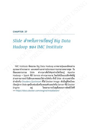CHAPTER 37
Slide สำาหรับการเรียนรู้ Big Data
Hadoop ของ IMC Institute
IMC Institute จัดอบรม Big Data Hadoop มาหลายรุ่นและมีคนผ่าน
อบรมมาจำานวนมาก และเคยทำาเอกสารประกอบการบรรยายหลายชุด วัน
น้ีผมเลยรวบรวม Slide ต่างๆมาเพ่ือให้ทุกท่านได้เรียนรู้ Apache
Hadoop + Spark ท่ีมี Service ต่างๆมากมาย โดยได้เป็นแบบฝึกหัดท่ีผู้
อ่านสารมารถนำาไปฝึกและทดลองใช้งานได้จริง ท้ังน้ี Slide ต่างๆเหล่าน้ีจะ
อ้างอิงกับ Cloudera Quickstart ท่ีใช้ Docker Image ดังน้ันผู้ท่ีสนใจจะ
เรียนรู้จาก Slide ชุดน้ีจะต้องมีเคร่ืองคอมพิวเตอร์หรือ Server ท่ีมี Docker
Engine อยู่ โดยสามารถไปดูข้ันตอนการติดต้ังได้ท่ี
>> https://docs.docker.com/engine/installation/
 