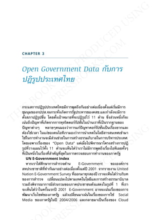 CHAPTER 3
Open Government Data กับการ
ปฎิรูปประเทศไทย
กระแสการปฎิรูปประเทศไทยมีการพูดถึงกันอย่างต่อเน่ืองต้ังแต่เร่ิมมีการ
ชุมนุมของกปปส.จนกระท่ังเกิดการรัฐประหารของคสช.และกำาลังจะมีการ
ต้ังสภาปฎิรูปข้ึน โดยต้ังเป้าหมายท่ีจะปฎิรูปไว้ 11 ด้าน ซ่ึงส่วนหน่ึงก็จะ
เน้นถึงปัญหาท่ีเกิดจากการทุจริตคอร์รัปช่ันในบ้านเราท่ีเป็นรากฐานของ
ปัญหาต่างๆ หลายๆคนมองว่าการแก้ปัญหาคอร์รัปช่ันเป็นเร่ืองยากและ
ต้องใช้เวลา ในแง่ของคนไอทีเรามองว่าการนำาเทคโนโลยีสารสนเทศเข้ามา
ใช้ในการทำางานจะมีส่วนช่วยในการสร้างธรรมภิบาลในการบริหารประเทศ
โดยเฉพาะเร่ืองของ “Open Data” แต่เม่ือไปพิจารณาโครงสร้างการปฎิ
รูปท่ีวางแผนไว้ท้ัง 11 ด้านจะเห็นได้ว่าเราไม่มีการพูดถึงเร่ืองไอทีเลยท้ังๆ
ท่ีเป็นหน่ึงในเร่ืองท่ีสำาคัญท่ีสุดในการตรวจสอบการทำางานของภาครัฐ
UN E-Government Index
หากเราได้ศึกษาการสำารวจด้าน E-Government ขององค์การ
สหประชาชาติท่ีทำากันมาอย่างต่อเน่ืองต้ังแต่ปี 2001 จากรายงาน United
Nation E-Government Survey ท่ีออกมาทุกสองปี เราจะเห็นได้ว่าบริบท
ของการสำารวจ เปล่ียนแปลงไปตามเทคโนโลยีและการสร้างธรรมาบิบาล
รวมถึงพิจารณาการมีส่วนรวมของภาคประชาชนดังแสดงในรูปท่ี 1 ท่ีเรา
จะเห็นได้ว่าในคร้ังแรกปี 2001 E-Government อาจจะเน้นเร่ืองของการ
พัฒนาเว็บไซต์ของภาครัฐ แล้วเปล่ียนมาเน้นในเร่ืองของการใช้ Social
Media ของภาครัฐในปี 2004/2006 และกลายมาเป็นเร่ืองของ Cloud
 