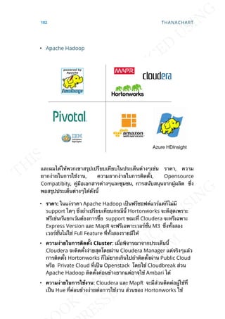 • Apache Hadoop
และผมได้ให้พวกเขาสรุปเปรียบเทียบในประเด็นต่างๆเช่น ราคา, ความ
ยากง่ายในการใช้งาน, ความยากง่ายในการติดต้ัง, Opensource
Compatibity, คู่มือเอกสารต่างๆและชุมชน, การสนับสนุนจากผู้ผลิต ซ่ึง
พอสรุปประเด็นต่างๆได้ดังน้ี
• รำคำ: ในแง่ราคา Apache Hadoop เป็นฟรีซอฟต์แวร์แต่ก็ไม่มี
support ใดๆ ซ่ึงถ้าเปรียบเทียบกรณีน้ี Hortonworks จะดีสุดเพราะ
ฟรีเช่นกันยกเว้นต้องการซ้ือ support ขณะท่ี Cloudera จะหรีเฉพาะ
Express Version และ MapR จะฟรีเฉพาะเวอร์ช่ัน M3 ซ่ึงท้ังสอง
เวอร์ช่ันไม่ใช่ Full Feature ท่ีท้ังสองรายมีให้
• ควำมง่ำยในกำรติดต้ัง Cluster: เม่ือพิจารณาจากประเด็นน้ี
Cloudera จะติดต้ังง่ายสุดโดยผ่าน Cloudera Manager แต่จริงๆแล้ว
การติดต้ัง Hortonworks ก็ไม่ยากเกินไปถ้าติดต้ังผ่าน Public Cloud
หรือ Private Cloud ท่ีเป็น Openstack โดยใช้ Cloudbreak ส่วน
Apache Hadoop ติดต้ังค่อนข้างยากแต่อาจใช้ Ambari ได้
• ควำมง่ำยในกำรใช้งำน: Cloudera และ MapR จะมีส่วนติดต่อผู้ใช้ท่ี
เป็น Hue ท่ีค่อนข้างง่ายต่อการใช้งาน ส่วนของ Hortonworks ใช้
182 THANACHART
 