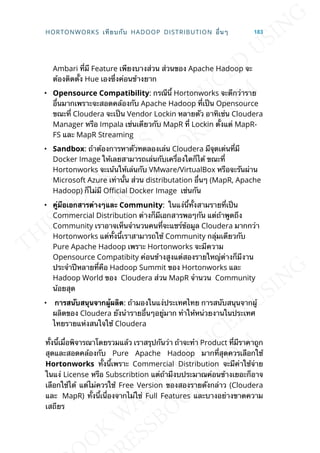 Ambari ท่ีมี Feature เพียงบางส่วน ส่วนของ Apache Hadoop จะ
ต้องติดต้ัง Hue เองซ่ึงค่อนข้างยาก
• Opensource Compatibility: กรณีน้ี Hortonworks จะดีกว่าราย
อ่ืนมากเพราะจะสอดคล้องกับ Apache Hadoop ท่ีเป็น Opensource
ขณะท่ี Cloudera จะเป็น Vendor Lockin หลายตัว อาทิเช่น Cloudera
Manager หรือ Impala เช่นเดียวกับ MapR ท่ี Lockin ต้ังแต่ MapR-
FS และ MapR Streaming
• Sandbox: ถ้าต้องการหาตัวทดลองเล่น Cloudera มีจุดเด่นท่ีมี
Docker Image ให้เลยสามารถเล่นกับเคร่ืองใดก็ได้ ขณะท่ี
Hortonworks จะเน้นให้เล่นกับ VMware/VirtualBox หรือจะรันผ่าน
Microsoft Azure เท่าน้ัน ส่วน distributation อ่ืนๆ (MapR, Apache
Hadoop) ก็ไม่มี O^cial Docker Image เช่นกัน
• คู่มือเอกสำรต่ำงๆและ Community: ในแง่น้ีท้ังสามรายท่ีเป็น
Commercial Distribution ต่างก็มีเอกสารพอๆกัน แต่ถ้าพูดถึง
Community เราอาจเห็นจำานวนคนท่ีจะแชร์ข้อมูล Cloudera มากกว่า
Hortonworks แต่ท้ังน้ีเราสามารถใช้ Community กลุ่มเดียวกับ
Pure Apache Hadoop เพราะ Hortonworks จะมีความ
Opensource Compatibity ค่อนข้างสูงแต่สองรายใหญ่ต่างก็มีงาน
ประจำาปีหลายท่ีคือ Hadoop Summit ของ Hortonworks และ
Hadoop World ของ Cloudera ส่วน MapR จำานวน Community
น้อยสุด
• กำรสนับสนุนจำกผู้ผลิต: ถ้ามองในแง่ประเทศไทย การสนับสนุนจากผู้
ผลิตของ Cloudera ยังนำารายอ่ืนๆอยู่มาก ทำาให้หน่วยงานในประเทศ
ไทยรายแห่งสนใจใช้ Cloudera
ท้ังน้ีเม่ือพิจารณาโดยรวมแล้ว เราสรุปกันว่า ถ้าจะทำา Product ท่ีมีราคาถูก
สุดและสอดคล้องกับ Pure Apache Hadoop มากท่ีสุดควรเลือกใช้
Hortonworks ท้ังน้ีเพราะ Commercial Distribution จะมีค่าใช้จ่าย
ในแง่ License หรือ Subscribtion แต่ถ้ามีงบประมาณค่อนข้างเยอะก็อาจ
เลือกใช้ได้ แต่ไม่ควรใช้ Free Version ของสองรายดังกล่าว (Cloudera
และ MapR) ท้ังน้ีเน่ืองจากไม่ใช่ Full Features และบางอย่างขาดความ
เสถียร
HORTONWORKS เทียบกับ HADOOP DISTRIBUTION อ่ืนๆ 183
 