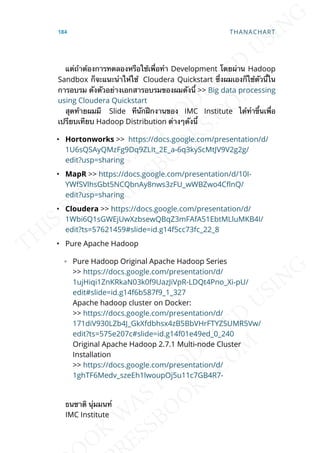 แต่ถ้าต้องการทดลองหรือใช้เพ่ือทำา Development โดยผ่าน Hadoop
Sandbox ก็จะแนะนำาให้ใช้ Cloudera Quickstart ซ่ึงผมเองก็ใช้ตัวน้ีใน
การอบรม ดังตัวอย่างเอกสารอบรมของผมดังน้ี >> Big data processing
using Cloudera Quickstart
สุดท้ายผมมี Slide ทีนักฝึกงานของ IMC Institute ได้ทำาข้ึนเพ่ือ
เปรียบเทียบ Hadoop Distribution ต่างๆดังน้ี
• Hortonworks >> https://docs.google.com/presentation/d/
1U6sQSAyQMzFg9Dq9ZLIt_2E_a-6q3kyScMtJV9V2g2g/
edit?usp=sharing
• MapR >> https://docs.google.com/presentation/d/10I-
YWfSVlhsGbt5NCQbnAy8nws3zFU_wWBZwo4C]nQ/
edit?usp=sharing
• Cloudera >> https://docs.google.com/presentation/d/
1Wbi6Q1sGWEjUwXzbsewQBqZ3mFAfA51EbtMLluMKB4I/
edit?ts=57621459#slide=id.g14f5cc73fc_22_8
• Pure Apache Hadoop
◦ Pure Hadoop Original Apache Hadoop Series
>> https://docs.google.com/presentation/d/
1ujHiqi1ZnKRkaN03k0f9UazJiVpR-LDQt4Pno_Xi-pU/
edit#slide=id.g14f6b587f9_1_327
Apache hadoop cluster on Docker:
>> https://docs.google.com/presentation/d/
171diV930LZb4J_GkXfdbhsx4zB5BbVHrFTYZSUMR5Vw/
edit?ts=575e207c#slide=id.g14f01e49ed_0_240
Original Apache Hadoop 2.7.1 Multi-node Cluster
Installation
>> https://docs.google.com/presentation/d/
1ghTF6Medv_szeEh1lwoupOj5u11c7GB4R7-
ธนชาติ นุ่มมนท์
IMC Institute
184 THANACHART
 
