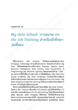 CHAPTER 39
Big Data School: การอบรม On
the Job Training สำาหรับนักศึกษา
รุ่นท่ีสอง
ปีท่ีผ่านมาทาง IMC Institute ได้เปิดอบรมหลักสูตรทางด้าน
Emerging Technology ต่างๆเป็นจำานวนมาก โดยเฉพาะทางด้าน Big
Data ได้เปิดหลักสูตรต่างๆท้ังทางด้าน Hadoop, Apache Spark,
Business Intellegence, Data Science, Data Visualisation, R
Programming และ Machine Learning โดยอบรมคนไปร่วม 1,600
คน นอกจากน้ีก็ยังมีโครงการต่างๆท้ัง การจัดฟรีสัมมนา Big Data User
Group การจัดงาน Big Data Challenge ร่วมกับสำานักงานรัฐบาล
อิเล็กทรอนิกส์ (องค์การมหาชน) และการจัดอบรม Train the trainer : Big
Data Analytics & Machine Learning ให้กับอาจารย์มหาวิทยาลัยต่างๆ
จำานวน 30 คนในช่วงเดือนกรกฎาคม
โครงการหน่ึงท่ีจัดให้กับนักศึกษามหาวิทยาลัยคือ Big Data School
โดยทาง IMC Institute จัดร่วมกับ ICE Solution และได้รับนักศึกษา 15
คนมาฝึกงานสองเดือนแบบ On the job training ในช่วงปิดเทอมในช่วง
เดือน มิถุนายน จนถึง กรกฎาคม ปีท่ีผ่านมา ซ่ึงก็มีนักศึกษามาร่วม
โครงการจากหลากหลายสถาบันท้ัง จุฬาลงกรณ์มหาวิทยาลัย ลาดกระบัง
พระนครเหนือ มหาวิทยาลัยราชมงคลรัตนโกสินทร์ ธุรกิจบัณฑิต หรือมา
 