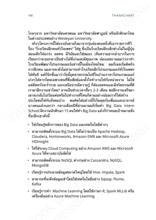 ไกลๆจาก มหาวิทยาลัยนครพนม มหาวิทยาลัยฟาฏอนี หรือนักศึกษาไทย
ในต่างประเทศอย่าง Wesleyan University
จริงๆโครงการน้ีได้แรงบันดาลใจมาจากรุ่นน้องคนหน่ึงท่ีเอารายการทีวี
ร่ือง “โรงเรียนฝึกคนหัวใจเพชร” ให้ดู ซ่ึงเป็นโรงเรียนฝึกเด็กช่างไม้ในญ่ีปุ่น
สอนเด็กให้แกร่ง อดทน มีวินัยและใช้สมอง เห็นความยากลำาบากในการ
เรียนกว่าจะออกมาเป็นช่างไม้ท่ีเก่งและมีคุณภาพ น้องเลยถามผมว่าเราทำา
โรงเรียนพัฒนาโปรแกรมเมอร์อย่างน้ีในเมืองไทยไหม ผมก็เลยเร่ิมคิดถึง
การฝึกคน ผมอาจจะยังไม่สามารถทำาโรงเรียนฝึกโปรแกรมเมอร์หัวใจเพชร
ได้ทันที แต่ก็นึกข้ึนมาว่าวันน้ีอุตสาหกรรมไอทีในบ้านเราหาโปรแกรมเมอร์
เก่งๆได้ยากโดยเฉพาะคนท่ีซ่ือสัตย์และต้ังใจทำางานให้กับหน่วยงาน ไม่ใช่
แค่คิดหวังจะร่ำารวย นอกเหนือจากมีความรู้ ก็ต้องอดทนและมีจริยธรรมท่ีดี
เรามาฝึกงานเขาไหม? อาจเป็นช่วงเวลาส้ันๆ 2-3 เดือน พอฝึกงานเสร็จมา
เขาจะกลับไปเรียนต่อหรือไปทำางานท่ีไหนก็ตามอย่างน้อยเราก็ได้สร้าง
ประโยชน์ให้กับสังคมบ้าง พอคิดได้อย่างน้ีก็เร่ิมคุยกับเพ่ือนและอาจารย์
บางคนแล้วบอกว่า กลางเดือนปีท่ีผ่านมาผมก็เร่ิมทำา Big Data Intern
School ฝึกงานนักศึกษา 15 คนให้ทำา Big Data แล้วก็กำาหนดเป้าหมายส่ิง
ท่ีจะฝึกเขาดังน้ี
• ให้เรียนรู้หลักการของ Big Data และเทคโนโลยีต่างๆ
• สามารถติดต้ังระบบ Big Data ได้ไม่ว่าจะเป็น Apache Hadoop,
Cloudera, Hortonworks, Amazon EMR และ Microsoft Azure
HDInsight
• ให้ใช้ระบบ Cloud Computing อย่าง Amazon AWS และ Microsoft
Azure ใท่ีทางสถาบันจัดให้
• สามารถติดต้ังระบบ NoSQL ต่างๆอย่าง Cassandra, NoSQL,
MongoDB
• เรียนรู้การประมวลข้อมูลขนาดใหญ่โดยใช้ Hive, Impala, Spark
• สามารถท่ีจะดึงข้อมูลเข้าโดยใช้เทคโนโลยีอย่าง Sqoop, Flume,
Kafka
• เรียนรู้การทำา Machine Learning โดยใช้ภาษา R, Spark MLLib หรือ
เคร่ืองมืออย่าง Azure Machine Learning
188 THANACHART
 