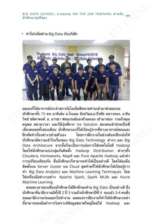 • ทำาโปรเจ็คด้าน Big Data กับบริษัท
ผมเองก็ได้อาจารย์ประจำาสถาบันไอเอ็มซีหลายท่านเข้ามาช่วยอบรม
นักศึกษาท้ัง 15 คน อาทิเช่น อ.โกเมษ จันทวิมล,อ.ธีรชัย หลาวทอง, อ.ชิน
วิทย์ ชลิดาพงศ์, อ. อารยา ฟลอเรนซ์และตัวผมเอง เข้ามาสอน รวมถึงคุณ
ดนุพล สยามวาลา และก็มีรุ่นพ่ีจาก Ice Solution สองคนเข้าช่วยเป็นพ่ี
เล่ียงตลอดท้ังสองเดือน นักศึกษาเองก็ได้เรียนรู้จากท่ีทางอาจารย์สอนและ
ฝึกหัดทำาเร่ืองต่างๆด้วยตัวเอง โดยการฝึกงานในช่วงต้นจะฝึกเน้นให้
นักศึกษามีความเข้าใจเร่ืองของ Big Data Technology ต่างๆ และ Big
Data Architecure จากน้ันก็จะเป็นการเน้นการใช้เทคโนโลยี Hadoop
โดยให้นักศึกษาแบ่งกลุ่มกันติดต้ัง Hadoop Distribution ต่างๆท้ัง
Cloudera, Hortoworks, MapR และ Pure Apache Hadoop แล้วทำา
การเปรียบเทียบกัน ซ่ึงนักศึกษาก็สามารถทำาได้เป็นอย่างดี โดยได้ลงมือ
ติดต้ังบน Server cluster บน Cloud สุดท้ายก็ให้นักศึกษาได้เรียนรู้การ
ทำา Big Data Analytics และ Machine Learning Techniques โดย
ใช้เคร่ืองมือต่างๆอย่าง Apache Spark, Spark MLlib และ Azure
Machine Learning
ตลอดเวลาสองเดือนนักศึกษาได้ฝึกทักษะด้าน Big Data เป็นอย่างดี ซ่ึง
นักศึกษาท่ีมาฝึกงานมีท้ังปี 2 ปี 3 รวมถึงนักศึกษาปีท่ี 4 จบแล้ว 3-4 คนซ่ึง
ยอมมาฝึกงานก่อนออกไปทำางาน ผลของการฝึกงานก็ทำาให้นักศึกษาเหล่า
น้ีสามารถลงมือทำาการวิเคราะห์ข้อมูลขนาดใหญ่โดยใช้ Hadoop และ
BIG DATA SCHOOL: การอบรม ON THE JOB TRAINING สำาหรับ
นักศึกษารุ่นท่ีสอง
189
 