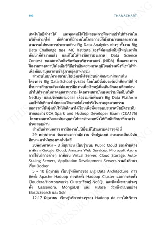 เทคโนโลยีต่างๆได้ และทุกคนก็ได้ใช้ผลของการฝึกงานเข้าไปทำางานใน
บริษัทต่างๆได้ นักศึกษาท่ีฝึกงานในโครงการน้ีก็ยังสามารถแสดงความ
สามารถไปชนะการประกวดด้าน Big Data Analytics ต่างๆ ท้ังงาน Big
Data Challenge ของ IMC Institute เองท่ีต้องแข่งกับผู้ใหญ่และนัก
พัฒนาท่ีทำางานแล้ว และก็ไปได้รางวัลการประกวด Data Science
Contest ของสถาบันบัณฑิตพัฒนบริหารศาสตร์ (NIDA) ซ่ึงผลของการ
ฝึกงานทางสถาบันไอเอ็มซีก็ถือว่าเป็นความภาคภูมิใจอย่างหน่ึงท่ีเราได้ทำา
เพ่ือพัฒนาบุคลากรเข้าสู่ภาคอุตสาหกรรม
สำาหรับในปีน้ีทางสถาบันไอเอ็มซีต้ังใจจะรับนักศึกษามาฝึกงานใน
โครงการ Big Data School รุ่นท่ีสอง โดยในปีน้ีเน้นจะรับนักศึกษาปีท่ี 4
ท่ีจบการศึกษาแล้วแต่ต้องการฝึกงานเพ่ือเรียนรู้เพ่ิมเติมอีกสองเดือนก่อน
เข้าไปทำางานในภาคอุตสาหกรรม โดยทางสถาบันเองจะร่วมมือกับบริษัท
NetBay และบริษัทสยามวาลา เพ่ือร่วมกันพัฒนา Big Data Platform
และให้นักศึกษาได้ทดลองฝึกงานกับโจทย์จริงในภาคอุตสาหกรรม
นอกจากน้ียังมุ่งเน้นให้นักศึกษาได้เรียนเพ่ือท่ีจะสอบประกาศนียบัตรระดับ
สากลอย่าง CCA Spark and Hadoop Developer Exam (CCA175)
โดยทางสถาบันจะสนับสนุนค่าใช้จ่ายจำานวนหน่ึงให้กับนักศึกษาท่ีคาดว่า
น่าจะสอบผ่าน
สำาหรับกำาหนดการ การฝึกงานในปีน้ีจะมีโปรแกรมคร่าวๆดังน้ี
29 พฤษภาคม วันแรกแรกการฝึกงาน จัดปฐมเทศ อบรมระเบียบวินัย
ศึกษาแนวโน้มของเทคโนโลยี
30พฤษภาคม – 3 มิถุนายน เรียนรู้ระบบ Public Cloud ของค่ายต่าง
อาทิเช่น Google Cloud, Amazon Web Services, Microsoft Azure
การใช้บริการต่างๆ อาทิเช่น Virtual Server, Cloud Storage, Auto-
Scaling Servers, Application Development Servers รวมถึงศึกษา
เร่ือง Docker
5 – 10 มิถุนายน เรียนรู้หลักการของ Big Data Architecture การ
ติดต้ัง Apache Hadoop การติดต้ัง Hadoop Cluster และการติดต้ัง
Cloudera/Hortonworks Cluster รียนรู้ NoSQL และติดต้ังระบบต่างๆ
ท้ัง Cassandra, MongoDB และ HBase ร่วมถึงระบบอย่าง
ElasticSearch และ Solr
12-17 มิถุนายน เรียนรู้บริการต่างๆของ Hadoop ต่อ การใช้บริการ
190 THANACHART
 