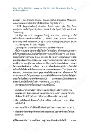 ต่างๆท้ัง Hive, Impala, Flume, Sqoop, Kafka, Cloudera Manager,
Amabari และให้เขียนข้อสรุปเปรียบเทียบ Big Data ต่างๆ
19-24 มิถุนายน เรียนรู้ Apache Spark และการทำา Big Data
Analytics โดยใช้ Spark Python, Spark Scala, Spark SQL และ Spark
Streaming
26 มิถุนายน – 1 กรกฎาคม เรียนรู้ Machine Learning การใช้
เคร่ืองมือและภาษาต่างๆอาทิเช่น , MLLib และ Azure Machine
Learning และติวการสอบ CCA Spark and Hadoop Developer Exam
3-27 กรกฎาคม ทำา Mini-Project
28 กรกฎาคม นำาเสนอ Mini-Project และปิดการฝึกงาน
ท้ังน้ีการอบรมเชิงฝึกงานคร้ังน้ีไม่มีค่าใช้จ่ายใดๆ ซ่ึงทางสถาบันคาดว่า
ผู้ท่ีผ่านการอบรมจะเป็นผู้ท่ีเข้าใจหลักการและเทคโนโลยีด้าน Big Data
พร้อมท้ังสามารถทำาด้าน Data Science ได้ โดยทางสถาบันจะมีการสอบ
และวัดผลสัมฤทธ์ิของการฝึกงาน และทางสถาบันจะออกใบรับรองว่าผ่าน
การฝึกงาน และผู้ท่ีผ่านหากต้องการไปฝึกงานหรือทำาสหกิจศึกษา การทำา
โครงการเพ่ิมเติมระหว่างเรียน ทางสถาบันจะติดต่อและให้การรับรองให้
พร้อมกันน้ีนักศึกษาท่ีทำาคะแนนสอบจากการทดลองสอบ CCA Spark and
Hadoop Developer Exam สูงสุดสามอันดับแรกทางสถาบันจะออกค่าใช้
จ่ายการสอบจริงให้มูลค่ารายละ $295 เพ่ือให้ได้ประกาศนียบัตร ท้ังน้ีผู้เข้า
อบรมไม่มีอะไรต้องผูกมัดกับทางสถาบัน และทางสถาบันยินดีประสาน
ติดต่อกับบริษัทอ่ืนๆเพ่ือไปทำางานด้าน Big Data ต่อไป
สำาหรับคุณสมบัติผู้ท่ีจะเข้ารับการอบรมน้ีมีดังน้ี
• กำาลังศึกษาหรือสำาเร็จการศึกษาในระดับปริญญาตรีสาขาวิศวกรรม
คอมพิวเตอร์ วิทยากรคอมพิวเตอร์ หรือเทคโนโลยีสารสนเทศ [ถ้าเป็น
นักศึกษาปี 4 ท่ีกำาลังจบการศึกษาจะได้รับการพิจารณาก่อน]
• มีความต้ังใจจะเข้าฝึกงานจริงจัง อาจเป็นส่วนหน่ึงของการจบการศึกษา
หรือไม่ก็ได้
• สามารถเข้าฝึกงานได้ต้ังแต่วันจันทร์-ศุกร์ เวลา เวลา 8.30 – 17.30 น.
• ต้องเข้ามาฝึกงานทุกวันตามข้อตกลงและต้องมีเวลาเข้าฝึกงานไม่น้อย
กว่า 95%
ผู้ท่ีมีความสนใจการอบรมน้ีสามารถดูรายละเอียดเพ่ิมเติมได้ท่ี www.
BIG DATA SCHOOL: การอบรม ON THE JOB TRAINING สำาหรับ
นักศึกษารุ่นท่ีสอง
191
 
